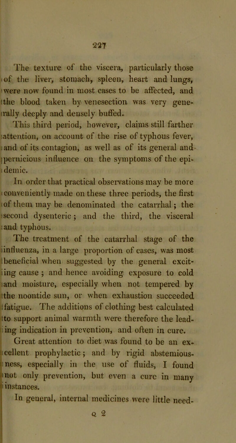 / The texture of the viscera, particularly those of the liver, stomach, spleen, heart and lungs, were now found in most cases to be affected, and :the blood taken by venesection was very gene- rally deeply and densely buffed. This third period, however, claims still farther attention, on account of the rise of typhous fever, and of its contagion, as well as of its general and pernicious influence on the symptoms of the epi- demic. In order that practical observations may be more conveniently made on these three periods, the first of them may be denominated the catarrhal; the •second dysenteric; and the third, the visceral :and typhous. The treatment of the catarrhal stage of the influenza, in a large proportion of cases, was most beneficial when suggested by the general excit- i ing cause ; and hence avoiding exposure to cold and moisture, especially when not tempered by the noontide sun, or when exhaustion succeeded : fatigue. The additions of clothing best calculated :to support animal warmth were therefore the lead- ing indication in prevention, and often in cure. Great attention to diet was found to be an ex- cellent prophylactic; and by rigid abstemious- ness, especially in the use of fluids, I found mot only prevention, but even a cure in many instances. In general, internal medicines were little need- q 2