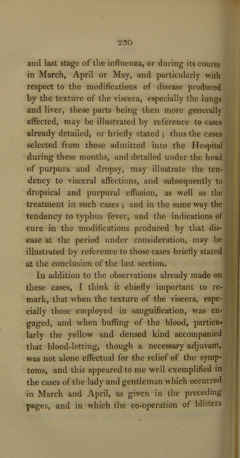 and last stage of the influenza, or during its course in March, April or May, and particularly with respect to the modifications of disease produced by the texture of the viscera, especially the lungs and liver, these parts being then more generally affected, may be illustrated by reference to cases already detailed, or briefly stated ; thus the cases selected from those admitted into the Hospital during these months, and detailed under the head of purpura and dropsy, may illustrate the ten- dency to visceral affections, and subsequently to dropsical and purpural effusion, as well as the treatment in such cases ; and in the same way the tendency to typhus fever, and the indications of cure in the modifications produced by that dis- ease at the period under consideration, may be illustrated by reference to those cases briefly stated at the conclusion of the last section. In addition to the observations already made on these cases, I think it chiefly important to re- mark, that when the texture of the viscera, espe- cially those employed in sanguification, was en- gaged, and when buffing of the blood, particu- larly the yellow and densed kind accompanied that blood-letting, though a necessary adjuvant, was not alone effectual for the relief of the symp- toms, and this appeared to me well exemplified in the cases of the lady and gentleman which occurred in March and April, as given in the preceding pages, and in which the co-operation of blisters