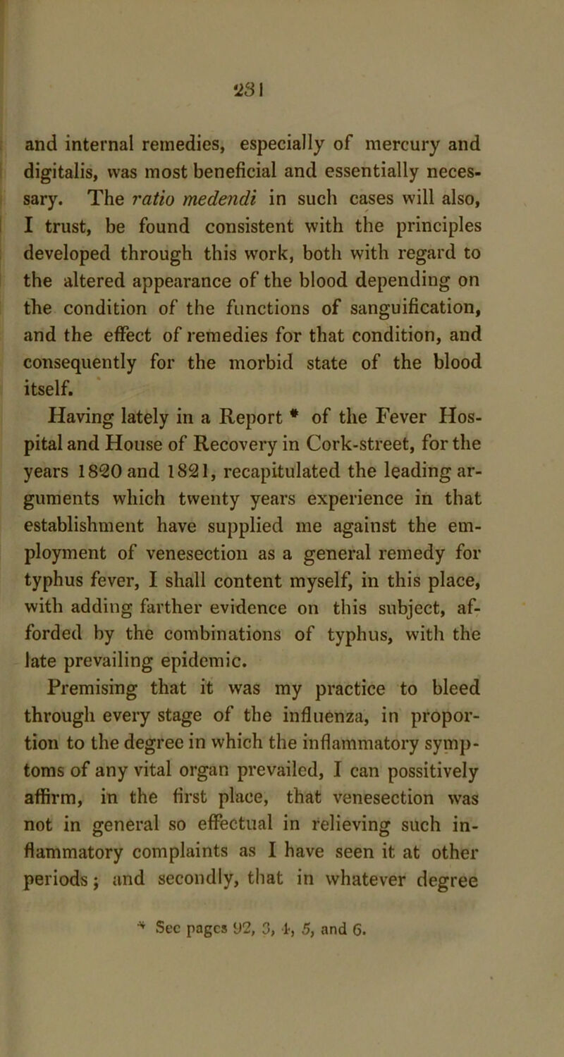 and internal remedies, especially of mercury and digitalis, was most beneficial and essentially neces- sary. The ratio medendi in such cases will also, I trust, be found consistent with the principles developed through this work, both with regard to the altered appearance of the blood depending on the condition of the functions of sanguification, and the effect of remedies for that condition, and consequently for the morbid state of the blood itself. Having lately in a Report * of the Fever Hos- pital and House of Recovery in Cork-street, for the years 1820 and 1821, recapitulated the leading ar- guments which twenty years experience in that establishment have supplied me against the em- ployment of venesection as a general remedy for typhus fever, I shall content myself, in this place, with adding farther evidence on this subject, af- forded by the combinations of typhus, with the late prevailing epidemic. Premising that it was my practice to bleed through every stage of the influenza, in propor- tion to the degree in which the inflammatory symp- toms of any vital organ prevailed, I can possitively affirm, in the first place, that venesection was not in general so effectual in relieving such in- flammatory complaints as I have seen it at other periods; and secondly, that in whatever degree * Sec pages 92, 3, 1, 5, and G.