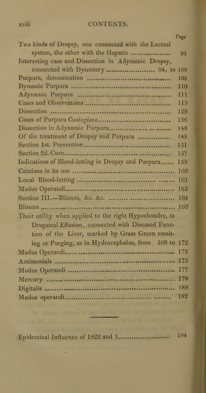 Page Two kinds of Dropsy, one connected with the Lacteal system, the other with the Hepatic 93 Interesting case and Dissection in Adynamic Dropsy, connected with Dysentery 94, to 108 Purpura, denomination 109 Dynamic Purpura 110 Adynamic Purpura Ill Cases and Observations 113 Dissection 129 Cases of Purpura Contagiosa 136 Dissection in Adynamic Purpura 146 Of the treatment of Dropsy and Purpura 149 Section 1st. Prevention 151 Section 2d. Cure 157 Indications of Blood-letting in Dropsy and Purpura 159 Cautions in its use 160 Local Blood-letting 161 Modus Operandi 162 Section III.—Blisters, &c. &c 164 Blisters 166 Their utility when applied to the right Hypochondre, in Dropsical Effusion, connected with Diseased Func- tion of the Liver, marked by Grass Green vomit- ing or Purging, as in Hydrocephalus, from 168 to 172 Modus Operandi 173 Antimonials 175 Modus Operandi 177 Mercury 178 Digitalis 189 Modus operandi 182 Epidemical Influenza of 1822 and 3..., 1®^