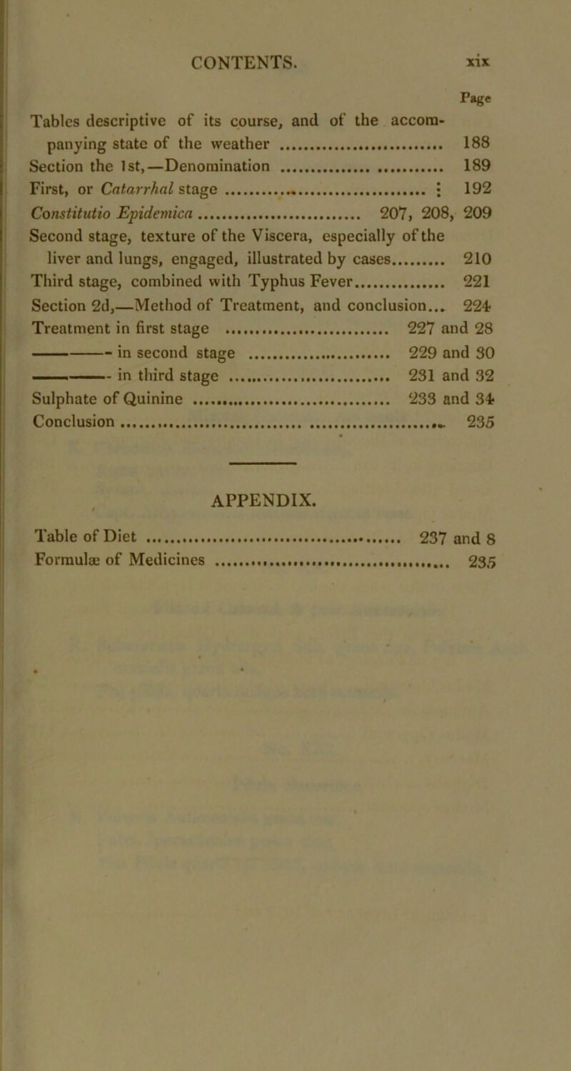 Page Tables descriptive of its course, and of the accom- panying state of the weather 183 Section the 1st,—Denomination 189 First, or Catarrhal stage . • 192 Constitutio Epidemica 207, 208, 209 Second stage, texture of the Viscera, especially of the liver and lungs, engaged, illustrated by cases 210 Third stage, combined with Typhus Fever 221 Section 2d,—Method of Treatment, and conclusion... 224 Treatment in first stage 227 and 28 in second stage 229 and 30 in third stage 231 and 32 Sulphate of Quinine 233 and 34 Conclusion ... 235 APPENDIX. Table of Diet 237 and 8 Formulae of Medicines 235