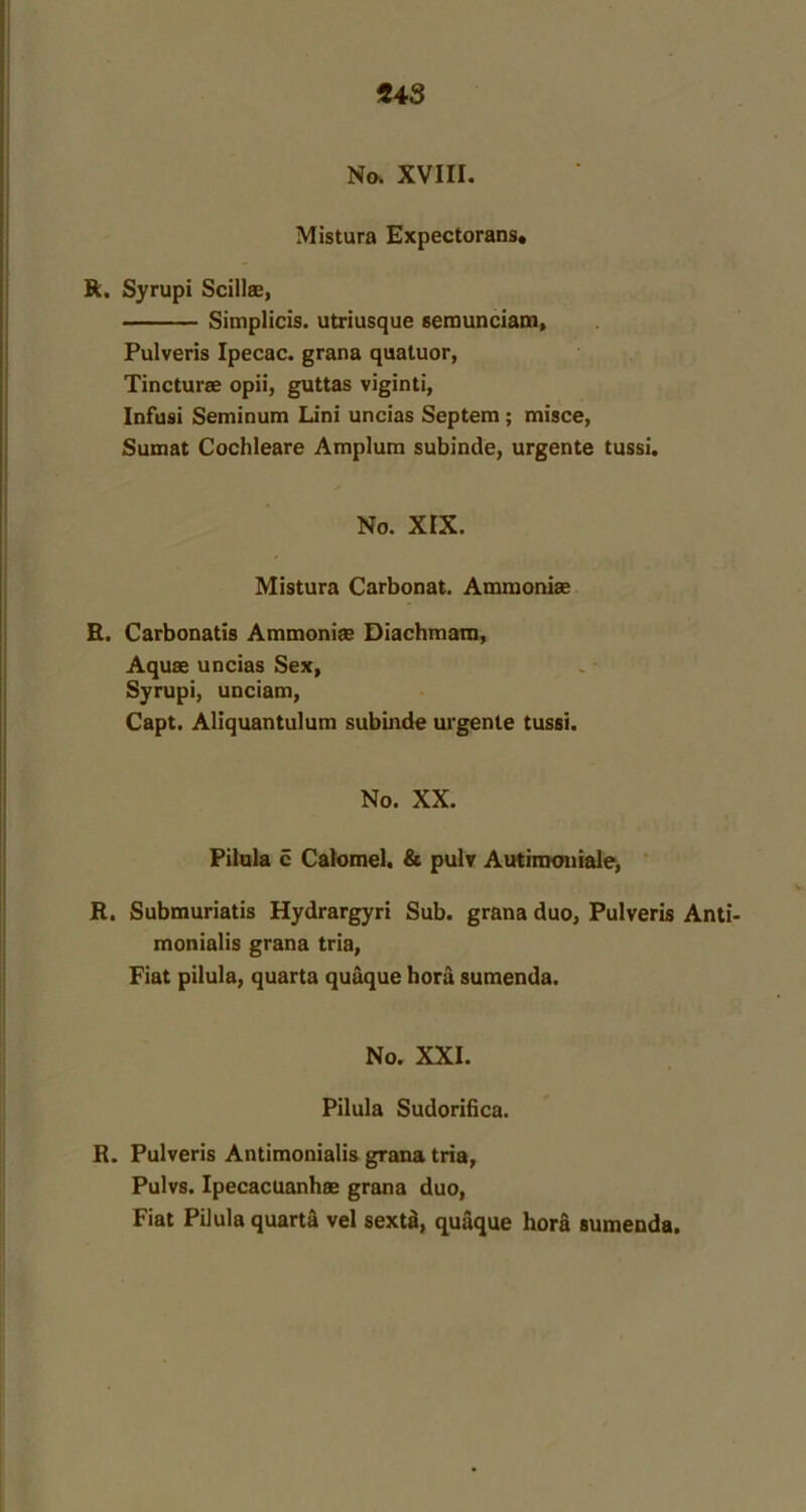 No. XVIII. Mistura Expectorans, R. Syrupi Scillae, Simplicis. utriusque semunciam, Pulveris Ipecac, grana quatuor, Tincturae opii, guttas viginti, Infusi Seminum Lini uncias Septem ; misce, Sumat Cochleare Amplum subinde, urgente tussi. No. XIX. Mistura Carbonat. Ammoniae R. Carbonatis Ammonias Diachmam, Aquae uncias Sex, Syrupi, unciam, Capt. Aliquantulum subinde urgente tussi. No. XX. Pilula c Calomel. & pulv Autimoniale, R. Submuriatis Hydrargyri Sub. grana duo, Pulveris Anti- monialis grana tria, Fiat pilula, quarta quaque hord sumenda. No. XXI. Pilula Sudorifica. R. Pulveris Antimonialis grana tria, Pulvs. Ipecacuanhas grana duo, Fiat Pilula quarta vel sextd, quaque hora sumenda.