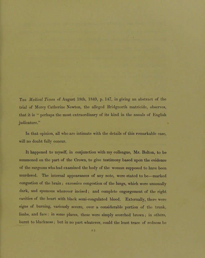 trial of Mercy Catherine Newton, the alleged Bridgnorth matricide, observes, that it is  perhaps the most extraordinary of its kind in the annals of English judicature. » In that opinion, all who are intimate with the details of this remarkable case, will no doubt fully concur. It happened to myself, in conjunction with my colleague, Mr. Bolton, to be summoned on the part of the Crown, to give testimony based upon the evidence of the surgeons who. had examined the body of the woman supposed to have been murdered. The internal appearances of any note, were stated to be—marked congestion of the brain; excessive congestion of the lungs, which were unusually dark, and spumous wherever incised; and complete engorgement of the right cavities of the heart with black semi-coagulated blood. Externally, there were signs of burning, variously severe, over a considerable portion of the trunk, limbs, and face: in some places, these were simply scorched brown; in others, burnt to blackness; but in no part whatever, could the least trace of redness be A 2