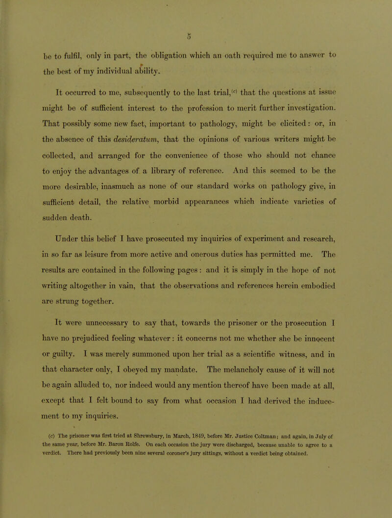 be to fulfil, only in part, the obligation which an oath requii'ed me to answer to the best of my individual ability. It occurred to me, subsequently to the last trial,'^' that the questions at issue might be of sufficient interest to the profession to merit further investigation. That possibly some new fact, important to pathology, might be elicited: or, in the absence of this desideratum, that the opinions of various writers might be collected, and arranged for the convenience of those who should not chance to enjoy the advantages of a library of reference. And this seemed to be the more desirable, inasmuch as none of our standard works on pathology give, in sufficient detail, the relative morbid appearances which indicate varieties of sudden death. Under this belief I have prosecuted ray inquiries of experiment and research, in so far as leisure from more active and onerous duties has permitted me. The results are contained in the following pages : and it is simply in the hope of not ^v^iting altogether in vain, that the observations and references herein embodied are strung together. It were unnecessary to say that, towards the prisoner or the prosecution I have no prejudiced feeling whatever: it concerns not me whether she be innocent or guilty. I was merely summoned upon her trial as a scientific witness, and in that character only, I obeyed my mandate. The melancholy cause of it will not be again alluded to, nor indeed would any mention thereof have been made at all, except that I felt bound to say from what occasion I had derived the induce- ment to my inquiries. (c) The prisoner was first tried at Shrewsbury, in March, 1849, before Mr. Justice Coltman; and again, in July of the same year, before Mr. Baron Rolfe. On each occasion the jury were discharged, because unable to agree to a verdict. There had previously been nine several coroner's jury sittings, without a verdict being obtained.