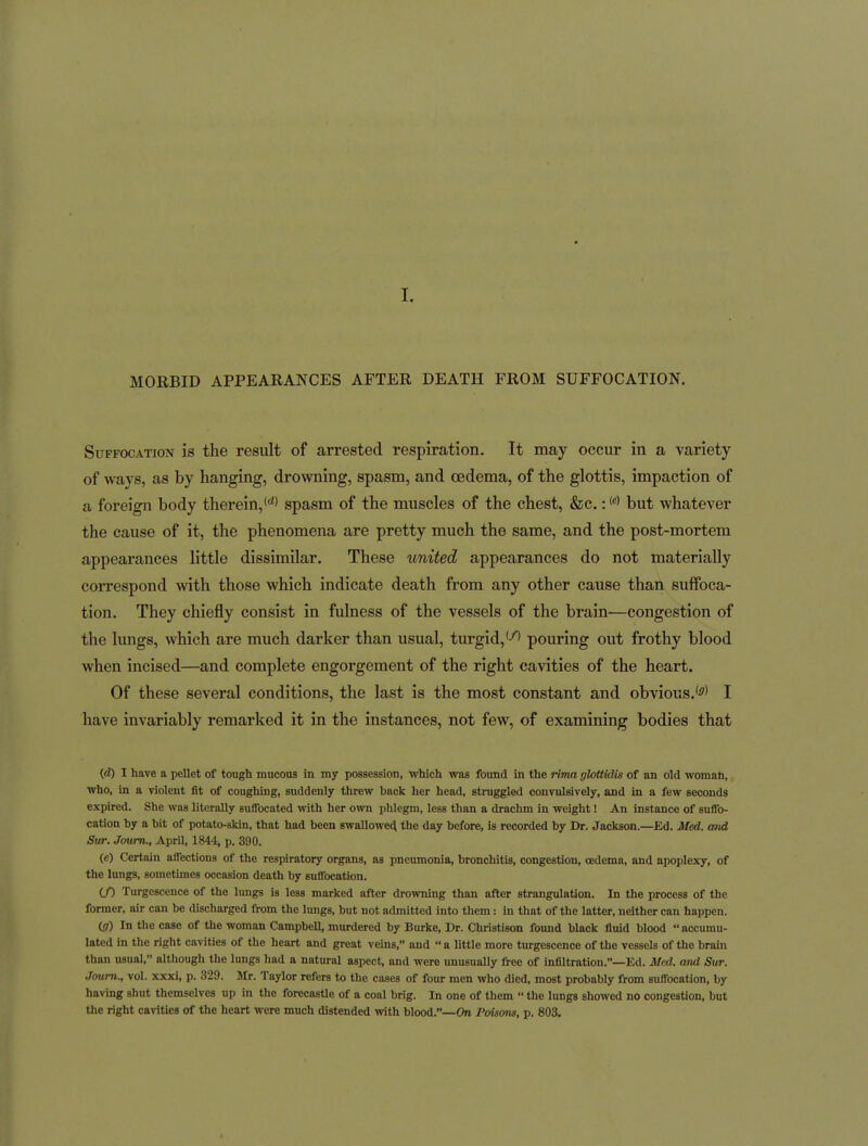 I. MORBID APPEARANCES AFTER DEATH FROM SUFFOCATION. Suffocation is the result of arrested respiration. It may occur in a variety of ways, as by hanging, drowning, spasm, and oedema, of the glottis, impaction of a foreign body therein, (^^ spasm of the muscles of the chest, &c.: but whatever the cause of it, the phenomena are pretty much the same, and the post-mortem appearances little dissimilar. These united appearances do not materially correspond with those which indicate death from any other cause than suffoca- tion. They chiefly consist in fulness of the vessels of the brain—congestion of the lungs, which are much darker than usual, turgid,'-''' pouring out frothy blood Avhen incised—and complete engorgement of the right cavities of the heart. Of these several conditions, the last is the most constant and obvious.'^' I have invariably remarked it in the instances, not few, of examining bodies that (<i) I have a pellet of tough mucous in my possession, which was found in the rima glottidis of an old woman, who, in a violent fit of coughing, suddenly threw back her head, struggled convulsively, and in a few seconds expired. She was literally suffocated with her own phlegm, less than a drachm in weight! An instance of snfib- cation by a bit of potato-skin, that had been swallowed the day before, is recorded by Dr. Jackson.—Ed. Med. and Stir. Joum., AprU, 1844, p. 390. (e) Certain affections of the respiratory organs, as pneumonia, bronchitis, congestion, oedema, and apoplexy, of the lungs, sometimes occasion death by suffocation. (/) Turgescence of the lungs is less marked after drowning than after strangulation. In the process of the former, air can be discharged from the lungs, but not admitted into them: in that of the latter, neither can happen. (5-) In the case of the woman Campbell, murdered by Burke, Dr. Christison found black fluid blood  accumu- lated in tlie right cavities of the heart and great veins, and  a little more turgescence of the vessels of the brain than usual, although the lungs had a natural aspect, and were unusually free of infiltration.—Ed. Med. and Sur. Joum., vol. xxxi, p. 329. Jlr. Taylor refers to the cases of four men who died, most probably from suffocation, by having shut themselves up in the forecastle of a coal brig. In one of them  the limgs showed no congestion, but the right cavities of the heart were much distended with blood.—On Poiscms, p. 803.