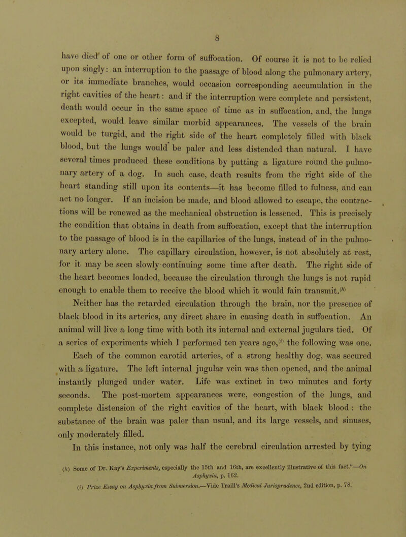 have diecT of one or other form of suffocation. Of course it is not to be relied upon singly: an interruption to the passage of blood along the pulmonary artery, or its immediate branches, would occasion corresponding accumulation in the right cavities of the heart: and if the interruption were complete and persistent, death would occur in the same space of time as in suffocation, and, the lungs excepted, would leave similar morbid appearances. The vessels of the brain would be turgid, and the right side of the heart completely filled with black blood, but the lungs would be paler and less distended than natural. I have several times produced these conditions by putting a ligature round the pulmo- nary artery of a dog. In such case, death results from the right side of the heart standing still upon its contents—it has become filled to fulness, and can act no longer. If an incision be made, and blood allowed to escape, the contrac- tions will be renewed as the mechanical obstruction is lessened. This is precisely the condition that obtains in death from suffocation, except that the interruption to the passage of blood is in the capillaries of the lungs, instead of in the pulmo- nary artery alone. The capillary circulation, however, is not absolutely at rest, for it may be seen slowly continuing some time after death. The right side of the heart becomes loaded, because the circulation through the lungs is not rapid enough to enable them to receive the blood which it would fain transmit.*'*' Neither has the retarded circulation through the brain, nor the presence of black blood in its arteries, any direct share in causing death in suffocation. An animal will live a long time with both its internal and external jugulars tied. Of a series of experiments which I performed ten years ago,**' the following was one. Each of the common carotid arteries, of a strong healthy dog, was secured with a ligature. The left internal jugular vein was then opened, and the animal instantly plunged under water. Life was extinct in two minutes and forty seconds. The post-mortem appearances were, congestion of the lungs, and complete distension of the right cavities of the heart, with black blood: the substance of the brain was paler than usual, and its large vessels, and sinuses, only moderately filled. In this instance, not only was half the cerebral circulation arrested by tying (/i) Some of Dr. Kay's Experiments, especially the 15th and 16th, are excellently Illustrative of this fact.—On Asphyxia, p. 162. (/) Prize Essay on Asphyxia from Submersion.—Vide Traill's Medical Jurisprudence, 2nd edition, p. 78.