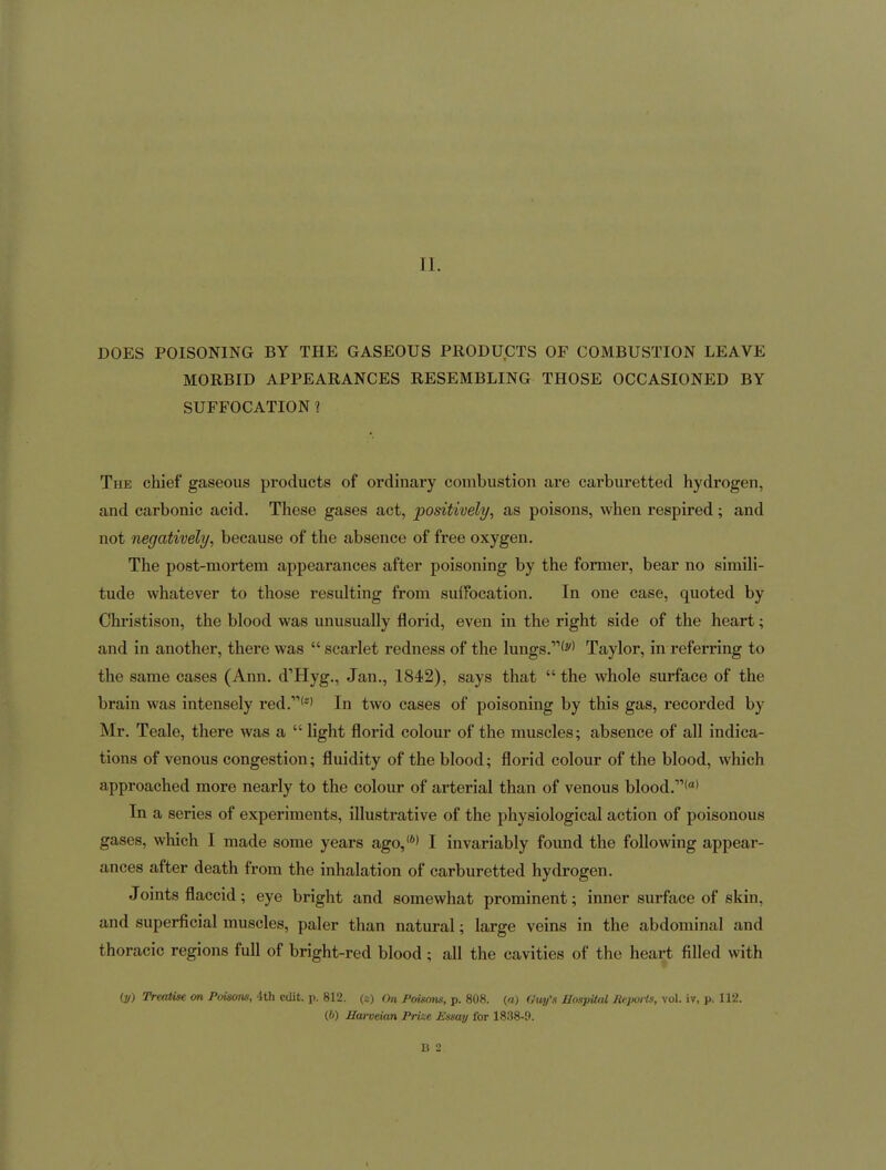 DOES POISONING BY THE GASEOUS PRODUCTS OF COMBUSTION LEAVE MORBID APPEARANCES RESEMBLING THOSE OCCASIONED BY SUFFOCATION 1 The chief gaseous products of ordinary combustion are carburetted hydrogen, and carbonic acid. These gases act, positively, as poisons, when respired; and not negatively, because of the absence of free oxygen. The post-mortem appearances after poisoning by the former, bear no simili- tude whatever to those resulting from suffocation. In one case, quoted by Christison, the blood was unusually florid, even in the right side of the heart; and in another, there was  scarlet redness of the lungs.'^'' Taylor, in referring to the same cases (Ann. d'Hyg., Jan., 1842), says that  the whole surface of the brain was intensely red.'''' In two cases of poisoning by this gas, recorded by Mr. Teale, there was a  light florid colour of the muscles; absence of all indica- tions of venous congestion; fluidity of the blood; florid colour of the blood, which approached more nearly to the colour of arterial than of venous blood.*' In a series of experiments, illustrative of the physiological action of poisonous gases, which I made some years ago,'*' I invariably found the following appear- ances after death from the inhalation of carburetted hydrogen. Joints flaccid; eye bright and somewhat prominent; inner surface of skin, and superficial muscles, paler than natural; large veins in the abdominal and thoracic regions full of bright-red blood ; all the cavities of the heart filled with (y) Treatise on Poisons, 4th edit. p. 812. (x) On Poisons, p. 808. («) Guy's JJospUal Jie.poHs, vol. iv, p. 112. (6) Harveian Prize Essay for 1838-9. B 2