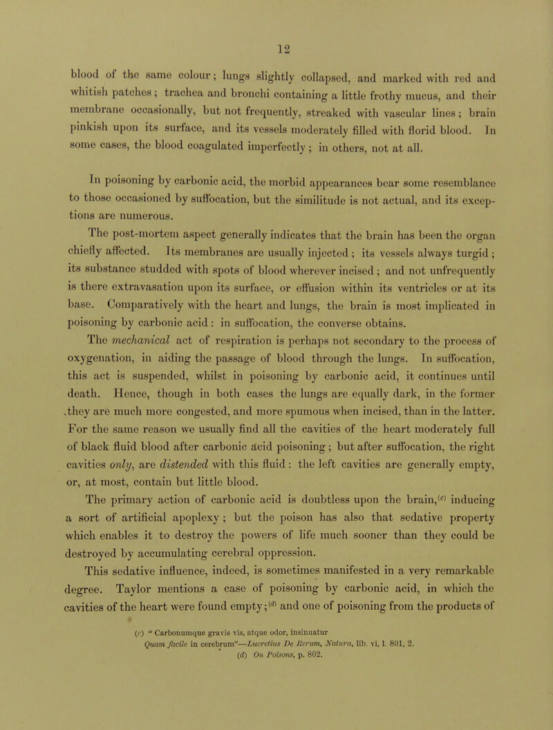 blood of the same colour; lungs slightly collapsed, and marked with red and whitish patches; trachea and bronchi containing a little frothy mucus, and their membrane occasionally, but not frequently, streaked with vascular lines; brain pinkish upon its surface, and its vessels moderately filled with florid blood. In some cases, the blood coagulated imperfectly; in others, not at all. In poisoning by carbonic acid, the morbid appearances bear some resemblance to those occasioned by suffocation, but the similitude is not actual, and its excep- tions are numerous. The post-mortem aspect generally indicates that the brain has been the organ chiefly affected. Its membranes are usually injected ; its vessels always turgid ; its substance studded with spots of blood wherever incised ; and not unfrequently is there extravasation upon its surface, or effusion within its ventricles or at its base. Comparatively with the heart and lungs, the brain is most implicated in poisoning by carbonic acid: in suffocation, the converse obtains. The mechanical act of respiration is perhaps not secondary to the process of oxygenation, in aiding the passage of blood through the lungs. In suffocation, this act is suspended, whilst in poisoning by carbonic acid, it continues until death. Hence, though in both cases the lungs are equally dark, in the former vthey are much more congested, and more spumous when incised, than in the latter. For the same reason we usually find all the cavities of the heart moderately full of black fluid blood after carbonic acid poisoning; but after suffocation, the right cavities only, are distended with this fluid: the left cavities are generally empty, or, at most, contain but little blood. The primary action of carbonic acid is doubtless upon the brain,<''' inducing a sort of artificial apoplexy; but the poison has also that sedative property which enables it to destroy the powers of life much sooner than they could be destroyed by accumulating cerebral oppression. This sedative influence, indeed, is sometimes manifested in a very remarkable degree. Taylor mentions a case of poisoning by carbonic acid, in which the cavities of the heart were found empty;*' and one of poisoning from the products of * (r)  Carbonumque gravis vis, atque odor, insinuatur Qmm facile in cerebrum—Lucretius De lierum, J^^aiiira, lib. vi, 1. 801, 2. (d) On Poisons, p. 802.
