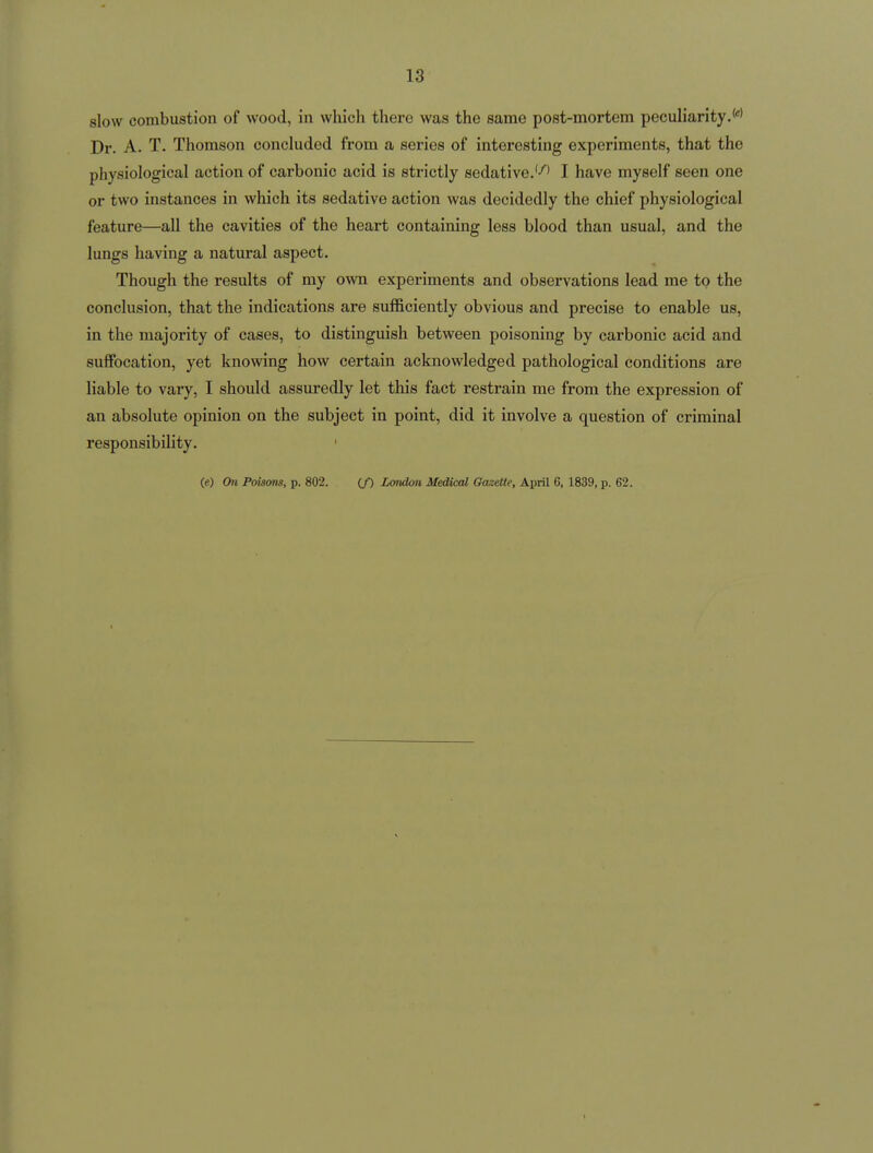 slow combustion of wood, in which there was the same post-mortem peculiarity.**' Dr. A. T. Thomson concluded from a series of interesting experiments, that the physiological action of carbonic acid is strictly sedative.''^' I have myself seen one or two instances in which its sedative action was decidedly the chief physiological feature—all the cavities of the heart containing less blood than usual, and the lungs having a natural aspect. Though the results of my own experiments and observations lead me to the conclusion, that the indications are sufficiently obvious and precise to enable us, in the majority of cases, to distinguish between poisoning by carbonic acid and suffocation, yet knowing how certain acknowledged pathological conditions are liable to vary, I should assuredly let this fact restrain me from the expression of an absolute opinion on the subject in point, did it involve a question of criminal responsibility. (e) On Poisons, p. 802. (/) London Medical Gazette, April 6, 1839, p. 62.