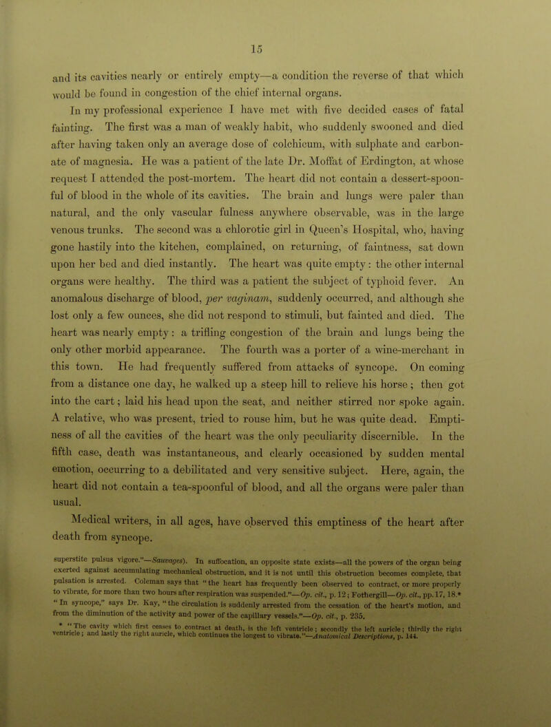 and its cavities nearly or entirely empty—a condition the reverse of that which would be found in congestion of the chief internal organs. In my professional experience I have met with five decided cases of fatal fainting. The first was a man of weakly habit, who suddenly swooned and died after having taken only an average dose of colchicum, with sulphate and carbon- ate of magnesia. He was a patient of the late Dr. Moffat of Erdington, at whose request I attended the post-mortem. The heart did not contain a dessert-spoon- ful of blood in the whole of its cavities. The brain and lungs were paler than natural, and the ordy vascular fulness anywhere observable, was in the large venous trunks. The second was a cUorotic girl in Queen's Hospital, who, having gone hastily into the kitchen, complained, on returning, of faintness, sat down upon her bed and died instantly. The heart was quite empty: the other internal organs were healthy. The third was a patient the subject of typhoid fever. An anomalous discharge of blood, per vaginam, suddenly occurred, and although she lost only a few ounces, she did not respond to stimuli, but fainted and died. The heart was nearly empty: a trifling congestion of the brain and lungs being the only other morbid appearance. The fourth was a porter of a wine-merchant in this town. He had frequently suffered from attacks of syncope. On coming from a distance one day, he walked up a steep hill to relieve his horse; then got into the cart; laid his head upon the seat, and neither stirred nor spoke again. A relative, who was present, tried to rouse him, but he was quite dead. Empti- ness of all the cavities of the heart was the only peculiarity discernible. In the fifth case, death was instantaneous, and clearly occasioned by sudden mental emotion, occurring to a debilitated and very sensitive subject. Here, again, the heart did not contain a tea-spoonful of blood, and all the organs were paler than usual. Medical writers, in all ages, have observed this emptiness of the heart after death from syncope. snperstite pulsus \igore.—Sauvages). In suffocation, an opposite state exists—nil the powers of the organ being exerted against accumulating mechanical obstruction, and it is not until this obstruction becomes complete, that pulsation is arrested. Coleman says that the heart has frequently been observed to contract, or more properly to vibrate, for more than two hours after respiration was suspended.—Op. cit., p. 12; Fothergill—Op. cit, pp. 17,18.»  In syncope, says Dr. Kay,  the circulation is suddenly arrested from the cessation of the heart's moOon, and from the diminution of the activity and power of the capiUary vessels.—Op. cit, p. 235. • The cavity wliich first ceases to contract at de.ith, is the left ventricle; secondly tho left auricle; thirdly the righi ventricle; and lastly the right auricle, which continues the longest to vibTatB.—Anatomical Descriptions, p. 144.