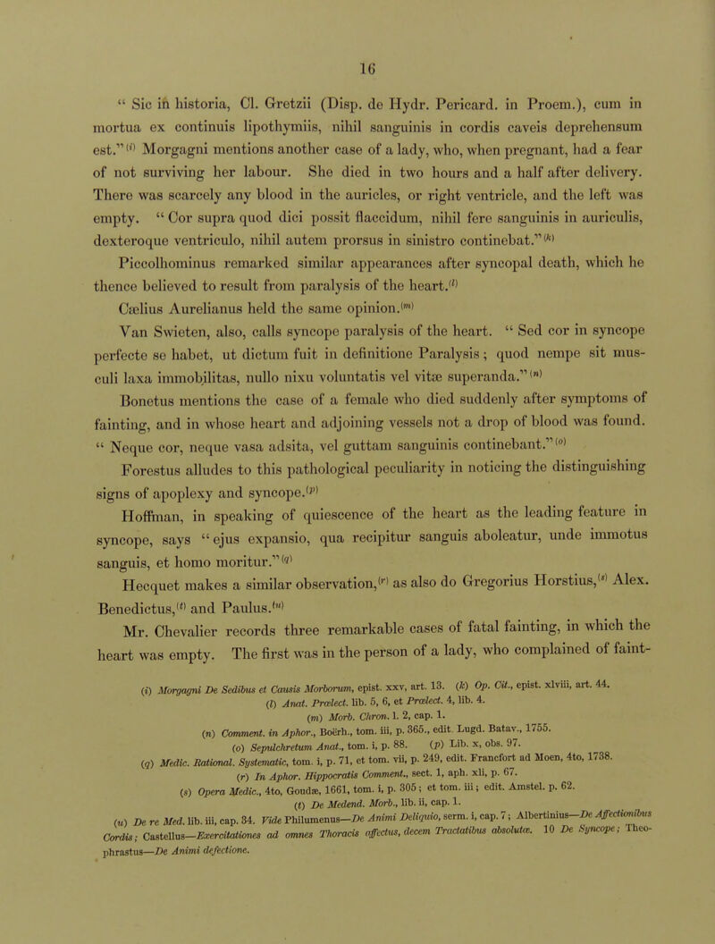  Sic in historia, CI. Gretzii (Disp. de Hydr. Pericard. in Proem.), cum in mortua ex continuis lipothymiis, nihil sanguinis in cordis caveis deprehensum est. Morgagni mentions another case of a lady, who, when pregnant, had a fear of not surviving her labour. She died in two hours and a half after delivery. There was scarcely any blood in the auricles, or right ventricle, and the left was empty.  Cor supra quod dici possit flaccidum, nihil fere sanguinis in auriculis, dexteroque ventriculo, nihil autem prorsus in sinistro continebat. Piccolhominus remarked similar appearances after syncopal death, which he thence believed to result from paralysis of the heart.* Cselius Aurelianus held the same opinion. Van Swieten, also, calls syncope paralysis of the heart.  Sed cor in syncope perfecte se habet, ut dictum fuit in definitione Paralysis; quod nempe sit mus- culi laxa immobilitas, nuUo nixu voluntatis vel vitte superanda. Bonetus mentions the case of a female who died suddenly after symptoms of fainting, and in whose heart and adjoining vessels not a drop of blood was found.  Neque cor, neque vasa adsita, vel guttam sanguinis continebant.'°> Forestus alludes to this pathological peculiarity in noticing the distinguishing signs of apoplexy and syncope. Hoffinan, in speaking of quiescence of the heart as the leading feature in syncope, says  ejus expansio, qua recipitur sanguis aboleatur, unde immotus sanguis, et homo moritur.*'' Hecquet makes a similar observation,as also do Gregorius Horstius,'*' Alex. Benedictus,' and Paulus.'' Mr. Chevalier records three remarkable cases of fatal fainting, in which the heart was empty. The first was in the person of a lady, who complained of faint- (i) Morgagni De Sedibi^ et Cami3 Morborum, epist. xxv, art. 13. (fc) Op. CU., epist. xlviii. art. 44. (I) Anal. Prodect. Ub. 5, 6, et Prcded. 4, lib. 4. (m) Morb. Chron. 1. 2, cap. 1. in) Comment, in Aphor., Boerh., torn, iii, p. 365., edit. Lugd. Batav., 1755. (o) Sepulchretum Anat., torn, i, p. 88. (p) Lib. x, obs. 97. (g) Medic. Rational. Systematic, torn. i. p. 71, et torn. vii. p. 249, edit. Fraacfort ad Moen, 4to, 1738. (r) In Aphor. Hippocratis Comment., sect. 1, aph. xli, p. 67. («) Opera Medic. 4to, Goud^, 1661, torn. i. p. 305 ; et torn, iii; edit. Amstel. p. 62. (<) De Medend. Morb., lib. ii, cap. 1. („) De re Med. lib. iii. cap. 34. Vide Philuinenus-/)e Animi Deliquio, serm. i, cap. 7; Albertinius-De Affectionms Cordis; CMus-Exerdtationes ad omnes Thoracis affectum, decern Tradatibus absoluUe. 10 De Syncope; Iheo- phrastus—De Animi defectione.