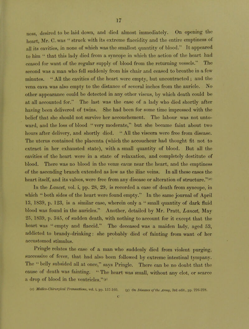 ness, desired to be laid down, and died almost immediately. On opening the heart, Mr. 0. was  struck with its extreme flaccidity and the entire emptiness of all its cavities, in none of which was the smallest quantity of blood. It appeared to him  that this lady died from a syncope in which the action of the heart had ceased for want of the regular supply of blood from the returning vessels. The second was a man who fell suddenly from his chair and ceased to breathe in a few minutes.  All the cavities of the heart were empty, but uncontracted; and the vena cava was also empty to the distance of several inches from the auricle. No other appearance could be detected in any other viscus, by which death could be at all accounted for. The last was the case of a lady who died shortly after having been delivered of twins. She had been for some time impressed with the belief that she should not survive her accouchement. The labour was not unto- ward, and the loss of blood  very moderate, but she became faint about two hom-s after delivery, and shortly died.  All the viscera were free from disease. The uterus contained the placenta (which the accoucheur had thought fit not to extract in her exhausted state), with a small quantity of blood. But all the cavities of the heart were in a state of relaxation, and completely destitute of blood. There was no blood in the venae cavse near the heart, and the emptiness of the ascending branch extended as low as the iliac veins. In all these cases the heart itself, and its valves, were free from any disease or alteration of structure.'*' In the Lancet, vol. i, pp. 28, 29, is recorded a case of death from syncope, in which  both sides of the heart were found empty. In the same journal of April 13, 1839, p. 123, is a similar case, wherein only a  small quantity of dark fluid blood was found in the auricles. Another, detailed by Mr. Pratt, Lancet, May 25, 1839, p. 345, of sudden death, with nothing to account for it except that the heart was  empty and flaccid. The deceased was a maiden lady, aged 53, addicted to brandy-drinking: she probably died of fainting from want of her accustomed stimulus. Pringle relates the case of a man who suddenly died from violent purging, successive of fever, that had also been followed by extreme intestinal tympany. The  belly subsided all at once, says Pringle. There can be no doubt that the cause of death was fainting.  The heart was small, without any clot, or scarce a drop of blood in the ventricles.'^' {X) Medico-Chirurgical Transactions, vol. i, pp. 167-lGO. {y) On Diseases of the Army, 3rd edit., pp. 226-228. C