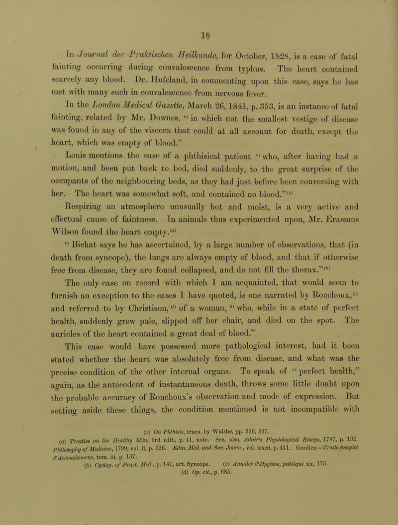 In Jom-nal der Praktischen Heilkunde, for October, 1828, is a case of fatal fainting occurring during convalescence from typhus. The heai-t contained scarcely any blood. Dr. Hufeland, in commenting upon this case, says he has met with many such in convalescence from nervous fever. In the London Medical Gazette, March 26,1841, p. 353, is an instance of fatal fainting, related by Mr. Downes,  in which not the smallest vestige of disease was found in any of the viscera that could at all account for death, except the heart, which was empty of blood. Louis mentions the case of a phthisical patient  who, after having had a motion, and been put back to bed, died suddenly, to the great surprise of the occupants of the neighbouring beds, as they had just before been conversing with her. The heart was somewhat soft, and contained no blood. Respiring an atmosphere unusually hot and moist, is a very active and effectual cause of faintness. In animals thus experimented upon, Mr. Erasmus Wilson found the heart empty.''  Bichat says he has ascertained, by a large number of observations, that (in death from syncope), the lungs are always empty of blood, and that if otherwise free from disease, they are found collapsed, and do not fill the thorax.'''^ The only case on record with which I am acquainted, that would seem to furnish an exception to the cases I have quoted, is one narrated by llouchoux,'''* and referred to by Ohristison,*' of a woman,  who, while in a state of perfect health, suddenly grew pale, slipped off her chair, and died on the spot. The auricles of the heart contained a great deal of blood. This case would have possessed more pathological interest, had it been stated whether the heart was absolutely free from disease, and what was the precise condition of the other internal organs. To speak of  perfect health, again, as the antecedent of instantaneous death, throws some little doubt upon the probable accuracy of Eouchoux's observation and mode of expression. But setting aside these things, the condition mentioned is not incompatible with (z) On Phthuis, trans, by Walshe, pp. 396, 397. (a) JYeatise on the Healthy Skin, 3rd edit., p. 41, note. See, also, Adair's Physiological Essays, 1787, p. 132. Philosophy of Medidne, 1799, vol. ii, p. 326. Edin. Med. and Sur. Jmirn., vol. xxxi, p. 441. G ardien—TraiW compkt d'Acamchemens, torn, iii, p. 137. (6) Cyclop, of Pract. Med., p. 141, art. Syncope. (c) Annalcs d'HygiSme, pvblique xx, 173. (d) Op. cU., p. 685.