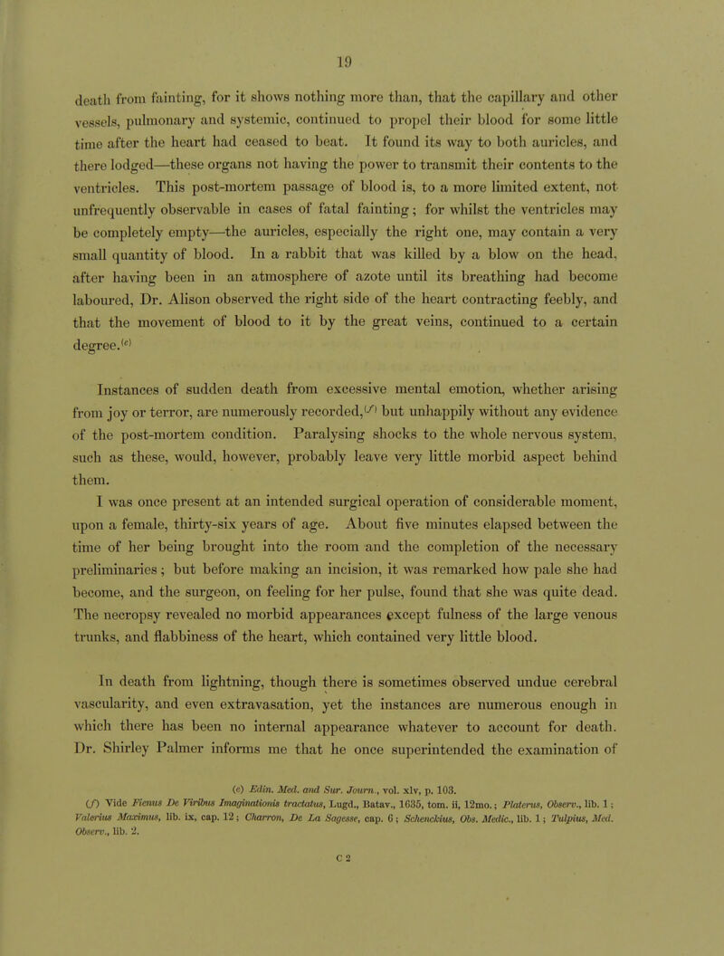 death from fainting, for it shows nothing more than, that the capillary and other vessels, pulmonary and systemic, continued to propel their blood for some little time after the heart had ceased to beat. It found its way to both auricles, and there lodged—these organs not having the power to transmit their contents to the ventricles. This post-mortem passage of blood is, to a more limited extent, not unfrequently observable in cases of fatal fainting; for whilst the ventricles may be completely empty—^the auricles, especially the right one, may contain a very small quantity of blood. In a rabbit that was killed by a blow on the head, after having been in an atmosphere of azote until its breathing had become laboured, Dr. Alison observed the right side of the heart contracting feebly, and that the movement of blood to it by the great veins, continued to a certain degree. Instances of sudden death from excessive mental emotion, whether arising from joy or terror, are numerously recorded,'-''* but unhappily without any evidence of the post-mortem condition. Paralysing shocks to the whole nervous system, such as these, would, however, probably leave very little morbid aspect behind them. I was once present at an intended surgical operation of considerable moment, upon a female, thirty-six years of age. About five minutes elapsed between the time of her being brought into the room and the completion of the necessary preliminaries; but before making an incision, it was remarked how pale she had become, and the surgeon, on feeling for her pulse, found that she was quite dead. The necropsy revealed no morbid appearances except fulness of the large venous trunks, and flabbiness of the heart, which contained very little blood. In death from lightning, though there is sometimes observed undue cerebral vascularity, and even extravasation, yet the instances are numerous enough in which there has been no internal appearance whatever to account for death. Dr. Shirley Palmer informs me that he once superintended the examination of (e) Sdin. Med. mid Sur. Joum., vol. xlv, p. 103. if) Vide Fienus De VirOms Imaginaiionis trackUus, Lugd., Batav., 1G35, torn, ii, 12mo.; Platents, Observ., lib. 1; Valeiius Maximus, lib. ix, cap. 12; Cliarron, De La Sagesse, cap. G; &74enc/aus, Obs. Medic, lib. 1; Tulpius, Med. Observ., lib. 2. C 2