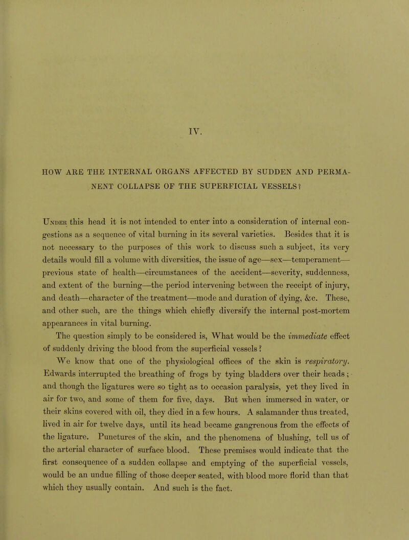 HOW ARE THE INTERNAL ORGANS AFFECTED BY SUDDEN AND PERMA- NENT COLLAPSE OF THE SUPERFICIAL VESSELS? Under this head it is not intended to enter into a consideration of internal con- gestions as a sequence of vital burning in its several varieties. Besides that it is not necessary to the purposes of this work to discuss such a subject, its very details would fill a volume with diversities, the issue of age—sex—temperament— previous state of health—circumstances of the accident—severity, suddenness, and extent of the burning—the period intervening between the receipt of injury, and death—character of the treatment—mode and duration of dying, &c. These, and other such, are the things which chiefly diversify the internal post-mortem appearances in vital burning. The question simply to be considered is. What would be the immediate efiect of suddenly driving the blood from the superficial vessels ? We know that one of the physiological ofiices of the skin is respiratory. Edwards interrupted the breathing of frogs by tying bladders over their heads; and though the ligatures were so tight as to occasion paralysis, yet they lived in air for two, and some of them for five, days. But when immersed in water, or their skins covered with oil, they died in a few hours. A salamander thus treated, lived in air for twelve days, until its head became gangrenous from the effects of the ligature. Punctures of the skin, and the phenomena of blushing, tell us of the arterial character of surface blood. These premises would indicate that the first consequence of a sudden collapse and emptying of the superficial vessels, would be an undue filling of those deeper seated, with blood more florid than that wliich they usually contain. And such is the fact.