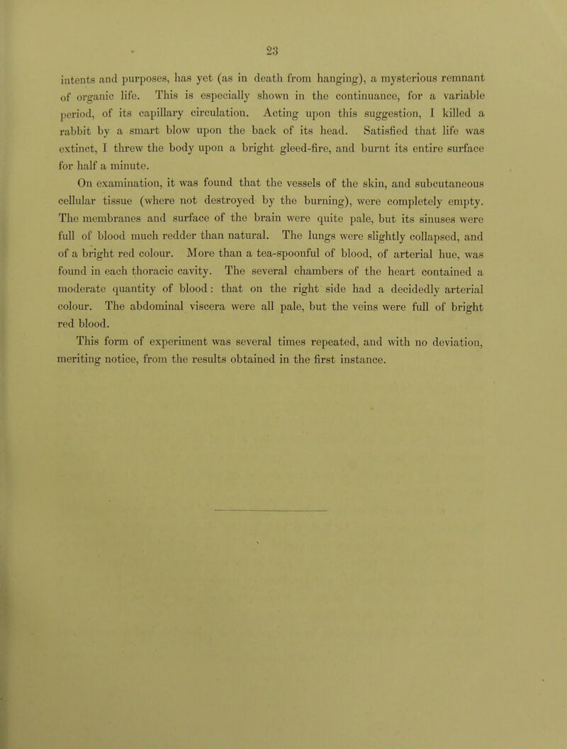 intents and purposes, has yet (as in death from hanging), a mysterious remnant of organic life. This is especially shown in the continuance, for a variable period, of its capillary circulation. Acting upon this suggestion, I killed a rabbit by a smart blow upon the back of its head. Satisfied that life was extinct, I tlirew the body upon a bright gleed-fire, and burnt its entire surface for half a minute. On examination, it was found that the vessels of the skin, and subcutaneous cellular tissue (where not destroyed by the burning), were completely empty. The membranes and surface of the brain were quite pale, but its sinuses were full of blood much redder than natural. The lungs were slightly collapsed, and of a bright red colour. More than a tea-spoonful of blood, of arterial hue, was found in each thoracic cavity. The several chambers of the heart contained a moderate quantity of blood: that on the right side had a decidedly arterial colour. The abdominal viscera were all pale, but the veins were full of bright red blood. This form of experiment was several times repeated, and with no deviation, meriting notice, from the results obtained in the first instance.