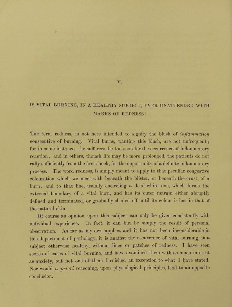 V. IS VITAL BURNING, IN A HEALTHY SUBJECT, EVER UNATTENDED WITH MARKS OF REDNESS ? The term redness, is not here intended to signify the blush of inflammation consecutive of burning. Vital burns, wanting this blush, are not unfrequent; for in some instances the sufferers die too soon for the occurrence of inflammatory reaction ; and in others, though life may be more prolonged, the patients do not rally sufficiently from the first shock, for the opportunity of a definite inflammatory process. The word redness, is simply meant to apply to that peculiar congestive colouration which we meet with beneath the blister, or beneath the crust, of a burn; and to that line, usually encircling a dead-white one, which forms the external boundary of a vital burn, and has its outer margin either abruptly defined and terminated, or gradually shaded off until its colour is lost in that of the natural skin. Of course an opinion upon this subject can only be given consistently with individual experience. In fact, it can but be simply the result of personal observation. As far as my own applies, and it has not been inconsiderable in this department of pathology, it is against the occurrence of vital burning, in a subject otherwise healthy, without lines or patches of redness. I have seen scores of cases of vital burning, and have examined them with as much interest as anxiety, but not one of them furnished an exception to what I have stated. Nor would a priori reasoning, upon physiological principles, lead to an opposite conclusion.