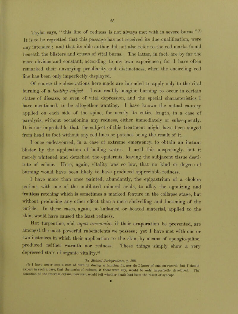 Taylor says,  this line of redness is not always met with in severe burns. (''^ It is to be regretted that this passage has not received its due qualification, were any intended; and that its able author did not also I'efer to the red marks found beneath the blisters and crusts of vital burns. The latter, in fact, are by far the more obvious and constant, according to my own experience; for T have often remarked their unvai'ying peculiarity and distinctness, when the encircling red line has been only imperfectly displayed. Of course the observations here made are intended to apply only to the vital burning of a liealthy subject. I can readily imagine burning to occur in certain states of disease, or even of vital depression, and the special characteristics I have mentioned, to be altogether wanting. I have known the actual cautery applied on each side of the spine, for nearly its entire length, in a case of paralysis, without occasioning any redness, either immediately or subsequently. Tt is not improbable that the subject of this treatment might have been singed from head to foot without any red lines or patches being the result of it. I once endeavoured, in a case of extreme emergency, to obtain an instant blister by the application of boiling water. I used this unsparingly, but it merely whitened and detached the epidermis, leaving the subjacent tissue desti- tute of colour. Here, again, vitality was so low, that no kind or degree of burning would have been likely to have produced appreciable redness. I have more than once painted, abundantly, the epigastrium of a cholera patient, with one of the undiluted mineral acids, to allay the agonizing and fruitless retching which is sometimes a marked feature in the collapse stage, but without producing any other effect than a mere shrivelling and loosening of the cuticle. In these cases, again, no 'inflamed or heated material, applied to the skin, would have caused the least redness. Hot turpentine, and aqua ammonice, if their evaporation be prevented, are amongst the most powerful rubefacients we possess ; yet I have met with one or two instances in which their application to the skin, by means of spongio-piline, produced neither warmth nor redness. These things simply show a very depressed state of organic vitality.*'' (h) Medical Jurisprudence, p. 398. (»■) I have never seen a case of burning fluring a fainting fit, nor do I know of one on record; but I should expect in such a case, that the marks of redness, if there were any, would be only imperfectly developed. The condition of the internal organs, however, would tell whether death had been the result of syncope. D