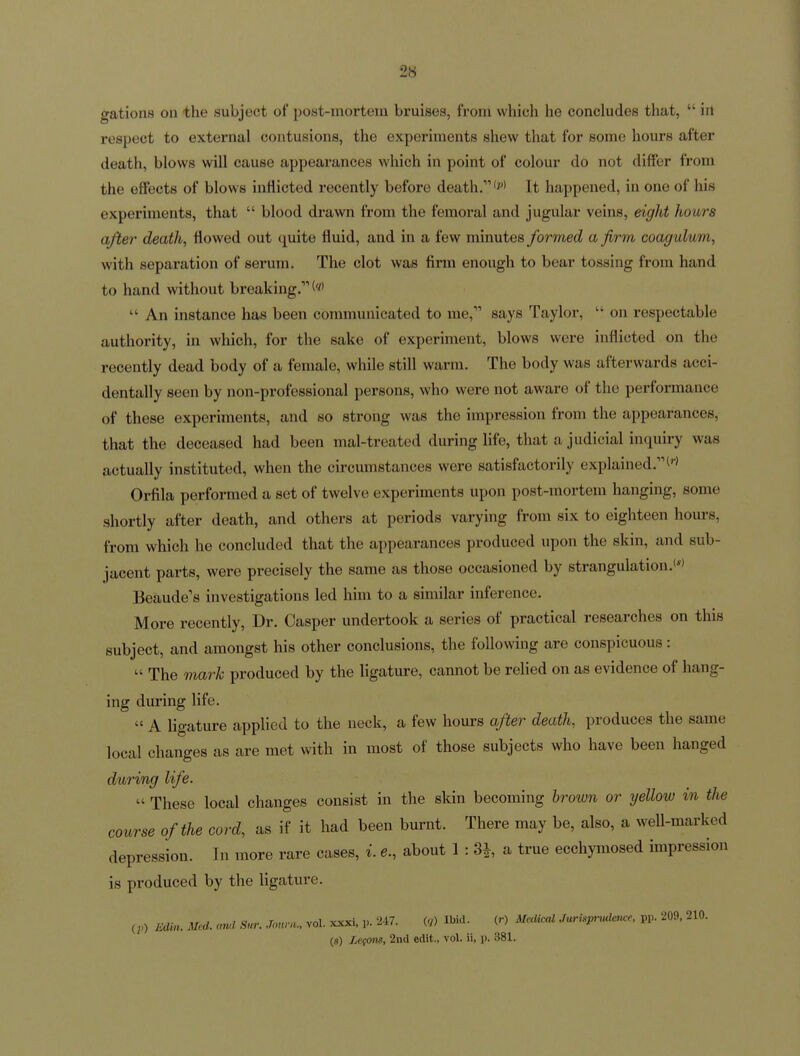 gations on the subject of post-mortem bruises, from which he concludes that,  in respect to external contusions, the experiments shew that for some hours after death, blows will cause appearances which in point of colour do not differ from the effects of blows inflicted recently before death. w It happened, in one of his experiments, that  blood drawn from the femoral and jugular veins, eight hours after death, flowed out quite fluid, and in a few minutes formed a firm coagulum, with separation of serum. The clot was firm enough to bear tossing from hand to hand without breaking.  An instance has been communicated to me, says Taylor,  on respectable authority, in which, for the sake of experiment, blows were inflicted on the recently dead body of a female, while still warm. The body was afterwards acci- dentally seen by non-professional persons, who were not aware of the performance of these experiments, and so strong was the impression from the appearances, that the deceased had been mal-treated during Hfe, that a judicial inquiry was actually instituted, when the circumstances were satisfactorily explained. Orfila performed a set of twelve experiments upon post-mortem hanging, some shortly after death, and others at periods varying from six to eighteen hours, from which he concluded that the appearances produced upon the skin, and sub- jacent parts, were precisely the same as those occasioned by strangulation.' Beaude's investigations led him to a similar inference. More recently, Dr. Casper undertook a series of practical researches on this subject, and amongst his other conclusions, the following are conspicuous:  The ma7-k produced by the ligature, cannot be relied on as evidence of hang- ing during life.  A ligature applied to the neck, a few hours after death, produces the same local changes as are met with in most of those subjects who have been hanged during life.  These local changes consist in the skin becoming brown or yellow in the course of the cord, as if it had been burnt. There may be, also, a well-marked depression. In more rare cases, i. e., about 1 : 3^, a true ecchymosed impression is produced by the ligature. (;,) Edin. Med. cml Sur. Journ., vol. xxxi. 247. «j) Ibid. (r) MecUccU Jurispnulmce, pp. 209. 210. {s) Lefonn, 2nd edit., vol. ii, p. 381.