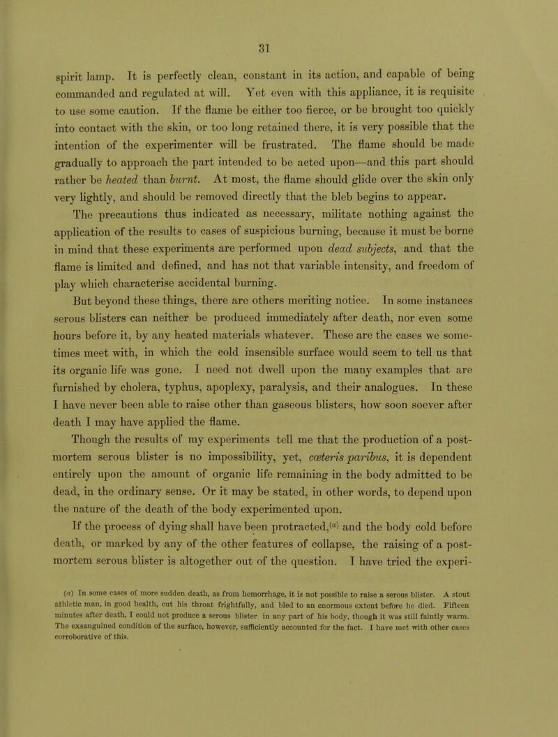 spirit lamp. It is perfectly clean, constant in its action, and capable of being commanded and regulated at will. Yet even with this appliance, it is requisite to use some caution. If the flame be either too fierce, or be brought too quickly into contact with the skin, or too long retained there, it is very possible that the intention of the experimenter will be frustrated. The flame should be made gradually to approach the part intended to be acted upon—and this part should rather be heated than burnt. At most, the flame should glide over the skin only very lightly, and should be removed directly that the bleb begins to appear. The precautions thus indicated as necessary, militate nothing against the application of the results to cases of suspicious burning, because it must be borne in mind that these experiments are performed upon dead siibjects, and that the flame is limited and defined, and has not that variable intensity, and freedom of play which characterise accidental burning. But beyond these things, there are others meriting notice. In some instances serous blisters can neither be produced immediately after death, nor even some hours before it, by any heated materials whatever. These are the cases we some- times meet with, in which the cold insensible surface would seem to tell us that its organic life was gone. I need not dwell upon the many examples that are furnished by cholera, typhus, apoplexy, paralysis, and their analogues. In these I have never been able to raise other than gaseous blisters, how soon soever after death I may have applied the flame. Though the results of my experiments tell me that the production of a post- mortem serous blister is no impossibility, yet, coeteris paribus, it is dependent entirely upon the amount of organic life remaining in the body admitted to be dead, in the ordinary sense. Or it may be stated, in other words, to depend upon the nature of the death of the body experimented upon. If the process of dying shall have been protracted,^'') and the body cold before death, or marked by any of the other features of collapse, the raising of a post- mortem serous blister is altogether out of the question. I have tried the experi- (a) In some cases of more sudden death, as from hemorrhage, it is not possible to raise a serous blister. A stout athletic man, in good health, cut his throat frightfully, and bled to an enormous extent before he died. Fifteen minutes after death, I could not produce a serous blister in any part of his body, though it was still faintly warm. The exsanguined condition of the surface, however, sufficiently accounted for the fact. I have met with other cases corroborative of this.