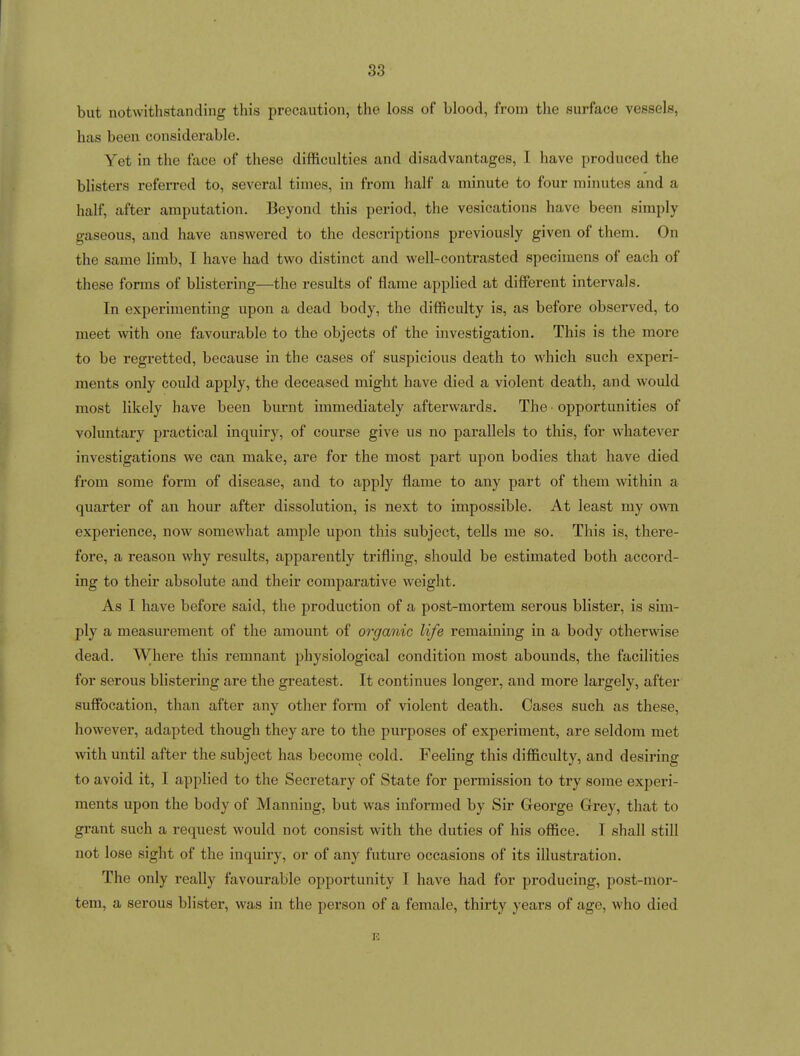 but notwithstanding this precaution, the loss of blood, from the surface vessels, has been considei-able. Yet in the face of these difficulties and disadvantages, I have produced the blisters referred to, several times, in from half a minute to four minutes and a half, after amputation. Beyond this period, the vesications have been simply gaseous, and have answered to the descriptions previously given of them. On the same limb, I have had two distinct and well-contrasted specimens of each of these forms of blistering—the results of flame applied at different intervals. In experimenting upon a dead body, the difficulty is, as before observed, to meet with one favourable to the objects of the investigation. This is the more to be regretted, because in the cases of suspicious death to which such experi- ments only could apply, the deceased might have died a violent death, and would most likely have been burnt immediately afterwards. The opportunities of voluntary practical inquiry, of coui'se give us no parallels to this, for whatever investigations we can make, are for the most part upon bodies that have died from some form of disease, and to apply flame to any part of them within a quarter of an hour after dissolution, is next to impossible. At least my own experience, now somewhat ample upon this subject, teUs me so. This is, there- fore, a reason why results, apparently trifling, should be estimated both accord- ing to their absolute and their comparative weight. As I have before said, the production of a post-mortem serous blister, is sim- ply a measurement of the amount of organic life remaining in a body otherwse dead. Where this remnant physiological condition most abounds, the facilities for serous blistering are the greatest. It continues longer, and more largely, after suffocation, than after any other form of violent death. Oases such as these, however, adapted though they are to the purposes of experiment, are seldom met with until after the subject has become cold. Feeling this difficulty, and desiring to avoid it, I applied to the Secretary of State for permission to try some experi- ments upon the body of Manning, but was informed by Sir George Grey, that to grant such a request would not consist with the duties of his office. I shall still not lose sight of the inquiry, or of any future occasions of its illustration. The only really favourable opportunity I have had for producing, post-mor- tem, a serous blister, was in the person of a female, thirty years of age, who died