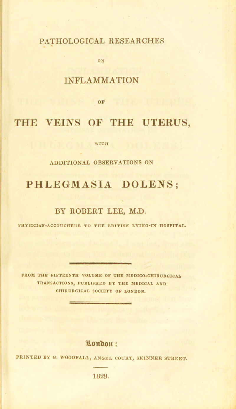 ON INFLAMMATION OF THE VEINS OF THE UTERUS, WITH ADDITIONAL OBSERVATIONS ON PHLEGMASIA DOLENS; BY ROBERT LEE, M.D. PHYSICIAN-ACCOUCHEUR TO THE BRITISH LYING-IN HOSPITAL- FROM THE FIFTEENTH VOLUME OF THE MEDICO-CHIRURGICAL TRANSACTIONS, PUBLISHED BY THE MEDICAL AND CHIRURGICAL SOCIETY OF LONDON. Uon&on: PRINTED BY G. IVOODFALL, ANGEL COURT, SKINNER STREET. 1829.