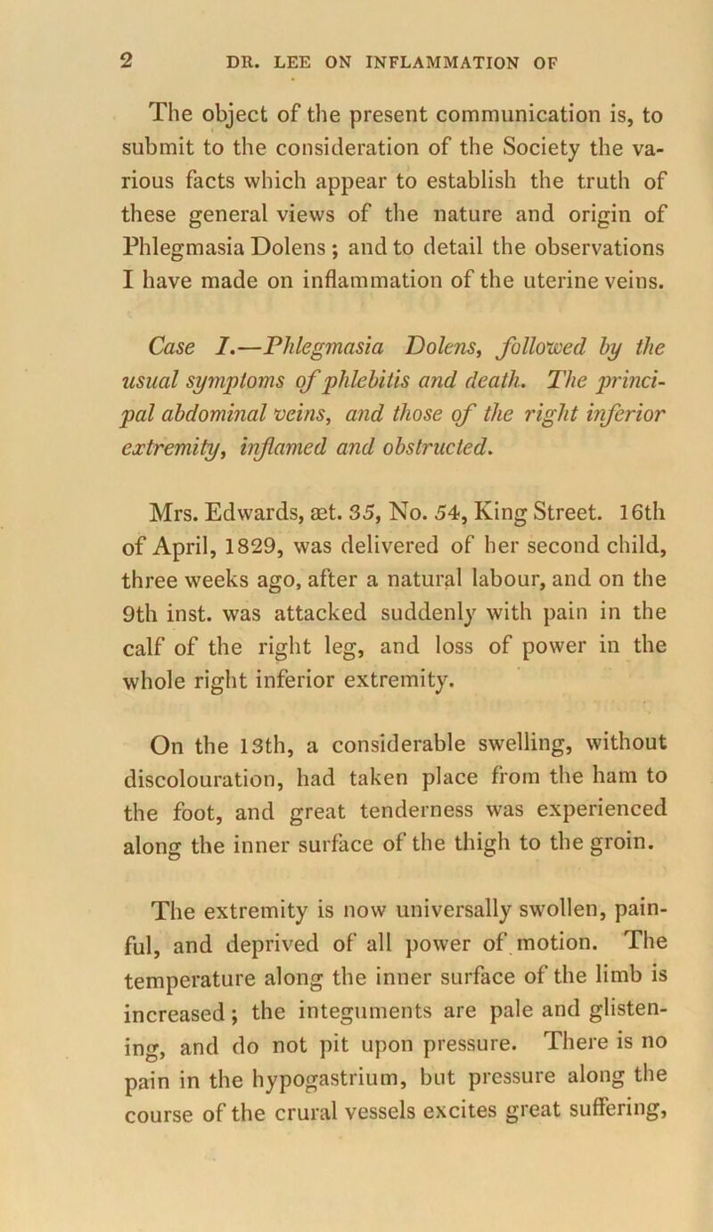 The object of the present communication is, to submit to the consideration of the Society the va- rious facts which appear to establish the truth of these general views of the nature and origin of Phlegmasia Dolens ; and to detail the observations I have made on inflammation of the uterine veins. Case I.—Phlegmasia Dolens, followed by the usual symptoms of phlebitis and death. The princi- pal abdominal veins, and those of the right inferior extremity, infamed and obstructed. Mrs. Edwards, aet. 35, No. 54, King Street. 16th of April, 1829, was delivered of her second child, three weeks ago, after a natural labour, and on the 9th inst. was attacked suddenly with pain in the calf of the right leg, and loss of power in the whole right inferior extremity. On the 13th, a considerable swelling, without discolouration, had taken place from the ham to the foot, and great tenderness was experienced along the inner surface of the thigh to the groin. The extremity is now universally swollen, pain- ful, and deprived of all power of motion. The temperature along the inner surface of the limb is increased; the integuments are pale and glisten- ing, and do not pit upon pressure. There is no pain in the hypogastrium, but pressure along the course of the crural vessels excites great suffering,