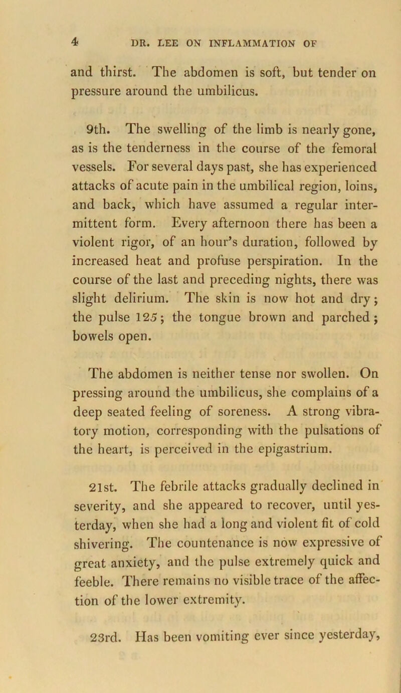 and thirst. The abdomen is soft, but tender on pressure around the umbilicus. 9th. The swelling of the limb is nearly gone, as is the tenderness in the course of the femoral vessels. For several days past, she has experienced attacks of acute pain in the umbilical region, loins, and back, which have assumed a regular inter- mittent form. Every afternoon there has been a violent rigor, of an hour’s duration, followed by increased heat and profuse perspiration. In the course of the last and preceding nights, there was slight delirium. The skin is now hot and dry; the pulse 125; the tongue brown and parched; bowels open. The abdomen is neither tense nor swollen. On pressing around the umbilicus, she complains of a deep seated feeling of soreness. A strong vibra- tory motion, corresponding with the pulsations of the heart, is perceived in the epigastrium. 21st. The febrile attacks gradually declined in severity, and she appeared to recover, until yes- terday, when she had a long and violent fit of cold shivering. The countenance is now expressive of great anxiety, and the pulse extremely quick and feeble. There remains no visible trace of the affec- tion of the lower extremity. 23rd. Has been vomiting ever since yesterday.