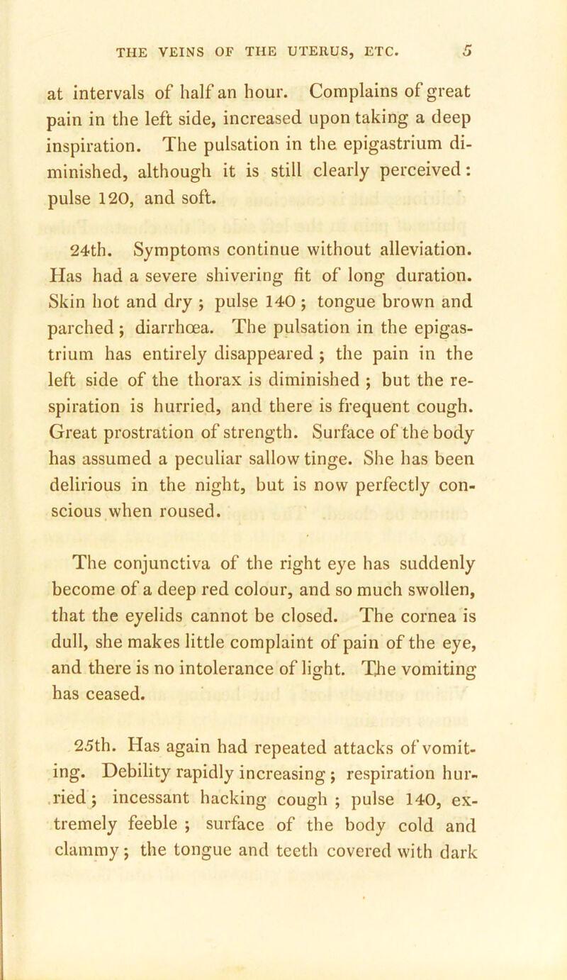 at intervals of half an hour. Complains of great pain in the left side, increased upon taking a deep inspiration. The pulsation in the epigastrium di- minished, although it is still clearly perceived: pulse 120, and soft. 24th. Symptoms continue without alleviation. Has had a severe shivering fit of long duration. Skin hot and dry ; pulse 140 ; tongue brown and parched ; diarrhoea. The pulsation in the epigas- trium has entirely disappeared ; the pain in the left side of the thorax is diminished ; but the re- spiration is hurried, and there is frequent cough. Great prostration of strength. Surface of the body has assumed a peculiar sallow tinge. She has been delirious in the night, but is now perfectly con- scious when roused. The conjunctiva of the right eye has suddenly become of a deep red colour, and so much swollen, that the eyelids cannot be closed. The cornea is dull, she makes little complaint of pain of the eye, and there is no intolerance of light. The vomiting has ceased. 25th. Has again had repeated attacks of vomit- ing. Debility rapidly increasing ; respiration hur- ried ; incessant hacking cough; pulse 140, ex- tremely feeble ; surface of the body cold and clammy; the tongue and teeth covered with dark