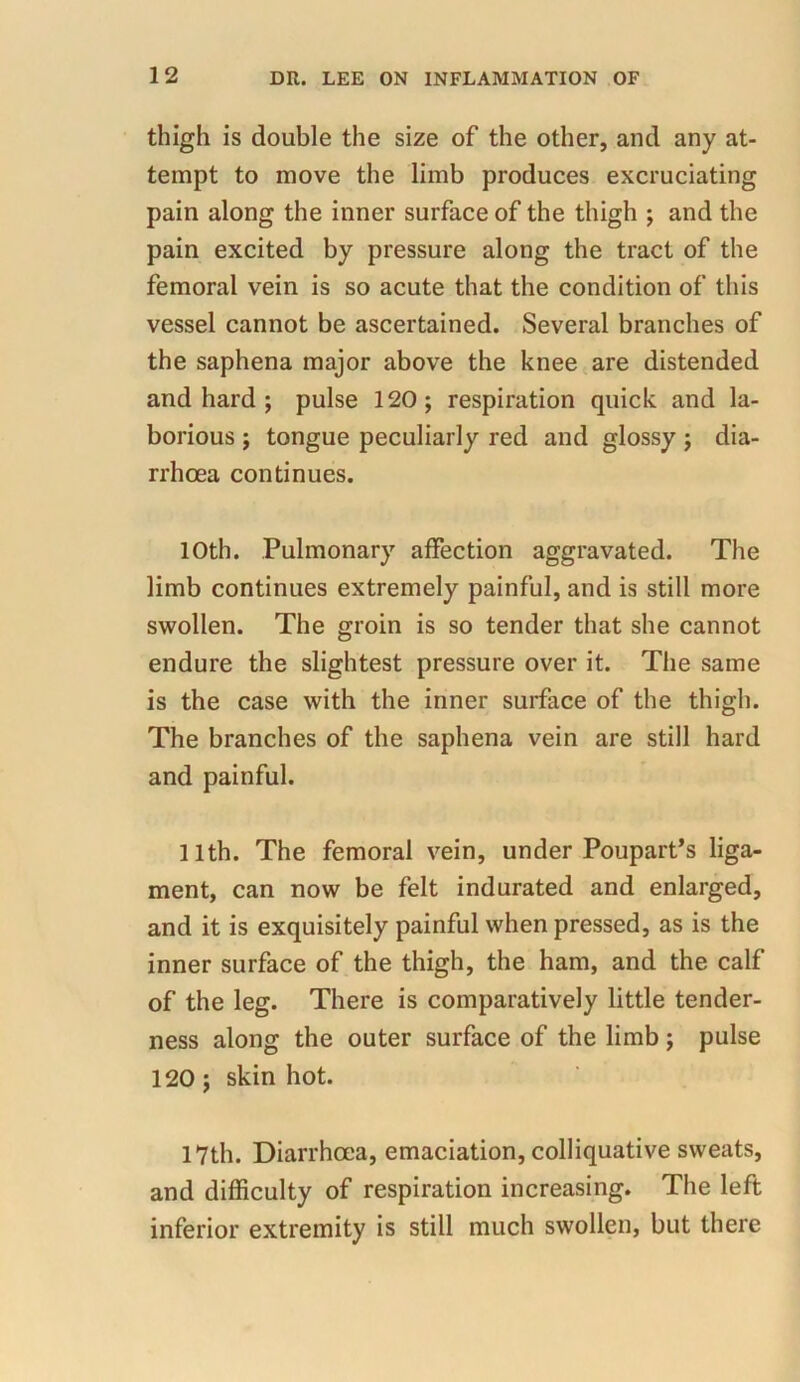 thigh is double the size of the other, and any at- tempt to move the limb produces excruciating pain along the inner surface of the thigh ; and the pain excited by pressure along the tract of the femoral vein is so acute that the condition of this vessel cannot be ascertained. Several branches of the saphena major above the knee are distended and hard ; pulse 120; respiration quick and la- borious ; tongue peculiarly red and glossy ; dia- rrhoea continues. 10th. Pulmonary affection aggravated. The limb continues extremely painful, and is still more swollen. The groin is so tender that she cannot endure the slightest pressure over it. The same is the case with the inner surface of the thigh. The branches of the saphena vein are still hard and painful. 11th. The femoral vein, under Poupart’s liga- ment, can now be felt indurated and enlarged, and it is exquisitely painful when pressed, as is the inner surface of the thigh, the ham, and the calf of the leg. There is comparatively little tender- ness along the outer surface of the limb ; pulse 120; skin hot. 17th. Diarrhoea, emaciation, colliquative sweats, and difficulty of respiration increasing. The left inferior extremity is still much swollen, but there