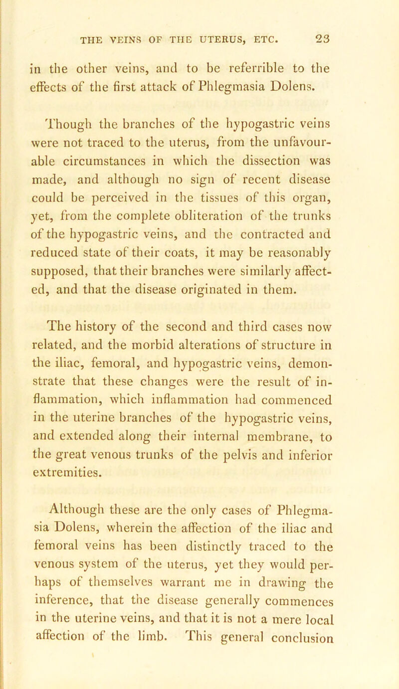 in the other veins, and to be referrible to the effects of the first attack of Phlegmasia Dolens. Though the branches of the hypogastric veins were not traced to the uterus, from the unfavour- able circumstances in which the dissection was made, and although no sign of recent disease could be perceived in the tissues of this organ, yet, from the complete obliteration of the trunks of the hypogastric veins, and the contracted and reduced state of their coats, it may be reasonably supposed, that their branches were similarly affect- ed, and that the disease originated in them. The history of the second and third cases now related, and the morbid alterations of structure in the iliac, femoral, and hypogastric veins, demon- strate that these changes were the result of in- flammation, which inflammation had commenced in the uterine branches of the hypogastric veins, and extended along their internal membrane, to the great venous trunks of the pelvis and inferior extremities. Although these are the only cases of Phlegma- sia Dolens, wherein the affection of the iliac and femoral veins has been distinctly traced to the venous system of the uterus, yet they would per- haps of themselves warrant me in drawing the inference, that the disease generally commences in the uterine veins, and that it is not a mere local affection of the limb. This general conclusion