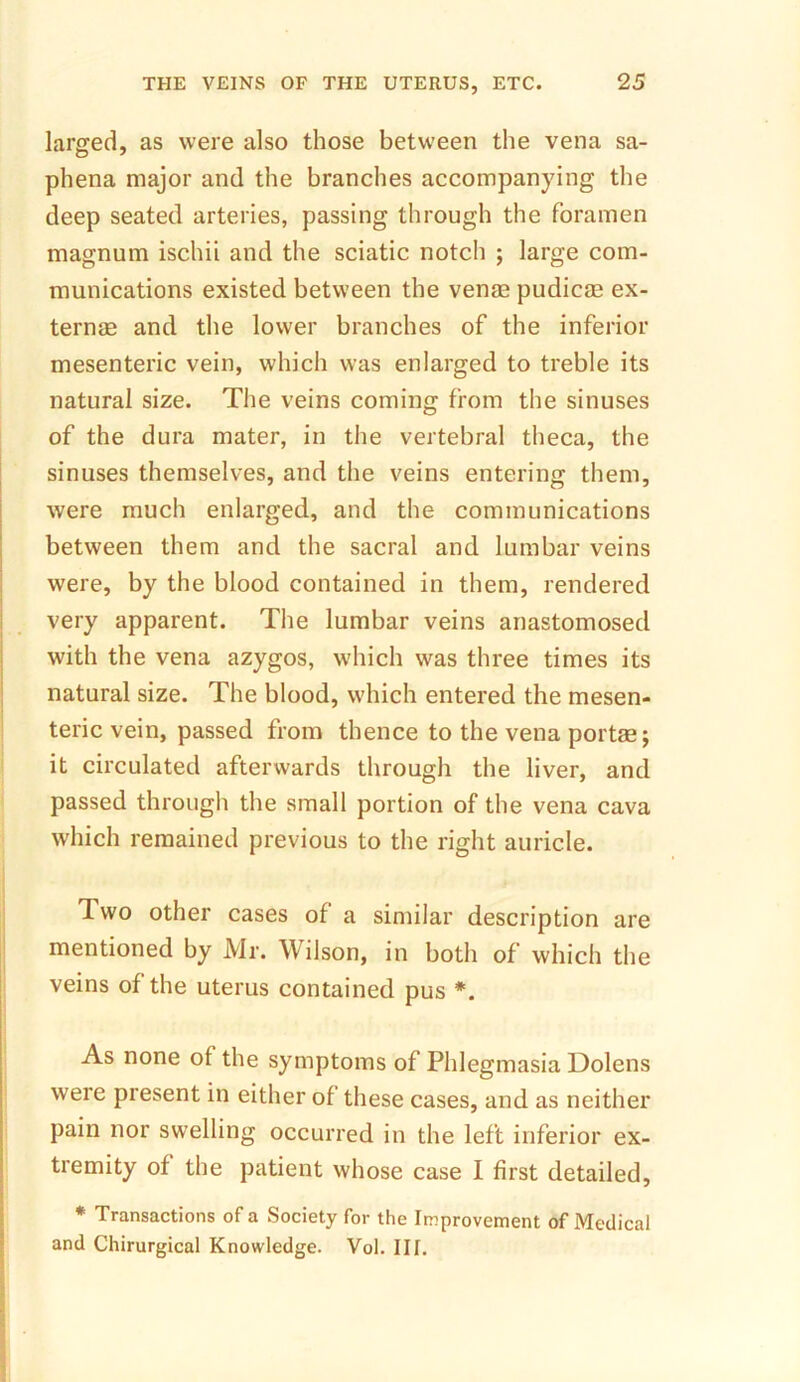 larged, as were also those between the vena sa- phena major and the branches accompanying the deep seated arteries, passing through the foramen magnum ischii and the sciatic notch ; large com- munications existed between the ven® pudic® ex- tern® and the lower branches of the inferior mesenteric vein, which was enlarged to treble its natural size. The veins coming from the sinuses of the dura mater, in the vertebral theca, the sinuses themselves, and the veins entering them, were much enlarged, and the communications between them and the sacral and lumbar veins were, by the blood contained in them, rendered very apparent. The lumbar veins anastomosed with the vena azygos, which was three times its natural size. The blood, which entered the mesen- teric vein, passed from thence to the vena port®; it circulated afterwards through the liver, and passed through the small portion of the vena cava which remained previous to the right auricle. Two other cases of a similar description are mentioned by Mr. Wilson, in both of which the veins of the uterus contained pus *. As none of the symptoms of Phlegmasia Dolens were present in either of these cases, and as neither pain nor swelling occurred in the left inferior ex- tremity of the patient whose case I first detailed, * Transactions of a Society for the Improvement of Medical and Chirurgical Knowledge. Vol. III.