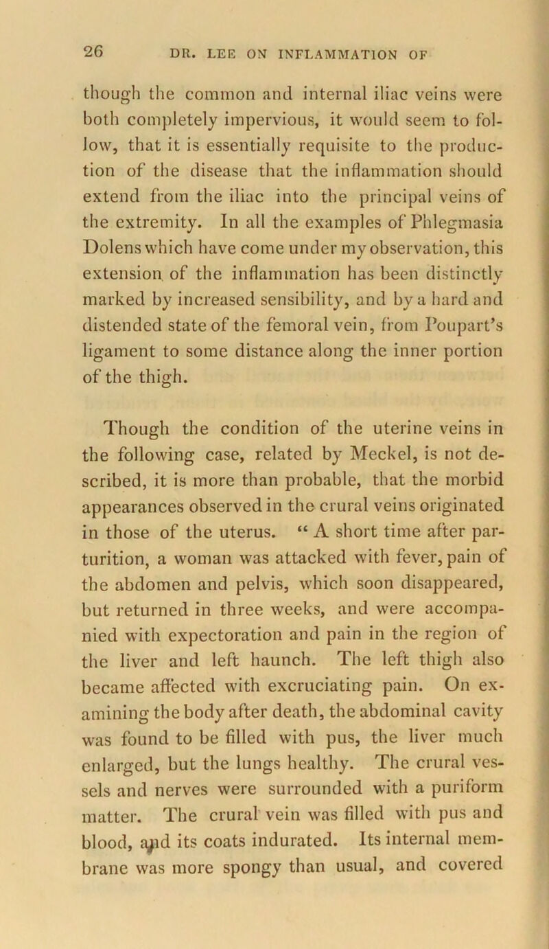 though the common and internal iliac veins were both completely impervious, it would seem to fol- low, that it is essentially requisite to the produc- tion of the disease that the inflammation should extend from the iliac into the principal veins of the extremity. In all the examples of Phlegmasia Dolens which have come under my observation, this extension of the inflammation has been distinctly marked by increased sensibility, and by a hard and distended state of the femoral vein, from Poupart’s ligament to some distance along the inner portion of the thigh. Though the condition of the uterine veins in the following case, related by Meckel, is not de- scribed, it is more than probable, that the morbid appearances observed in the crural veins originated in those of the uterus. “ A short time after par- turition, a woman was attacked with fever, pain of the abdomen and pelvis, which soon disappeared, but returned in three weeks, and were accompa- nied with expectoration and pain in the region of the liver and left haunch. The left thigh also became affected with excruciating pain. On ex- amining the body after death, the abdominal cavity was found to be filled with pus, the liver much enlarged, but the lungs healthy. The crural ves- sels and nerves were surrounded with a puriform matter. The crural vein was filled with pus and blood, a^id its coats indurated. Its internal mem- brane was more spongy than usual, and covered