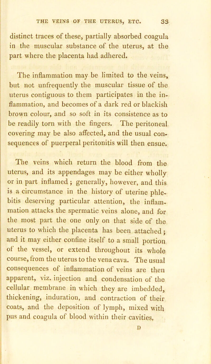 distinct traces of these, partially absorbed coagula in the muscular substance of the uterus, at the part where the placenta had adhered. The inflammation may be limited to the veins, but not unfrequently the muscular tissue of the uterus contiguous to them participates in the in- flammation, and becomes of a dark red or blackish brown colour, and so soft in its consistence as to be readily torn with the fingers. The peritoneal covering may be also affected, and the usual con- sequences of puerperal peritonitis will then ensue. The veins which return the blood from the uterus, and its appendages may be either wholly or in part inflamed ; generally, however, and this is a circumstance in the history of uterine phle- bitis deserving particular attention, the inflam- mation attacks the spermatic veins alone, and for the most part the one only on that side of the uterus to which the placenta has been attached; and it may either confine itself to a small portion of the vessel, or extend throughout its whole course, from the uterus to the vena cava. The usual consequences of inflammation of veins are then apparent, viz. injection and condensation of the cellular membrane in which they are imbedded, thickening, induration, and contraction of their coats, and the deposition of lymph, mixed with pus and coagula of blood within their cavities, D
