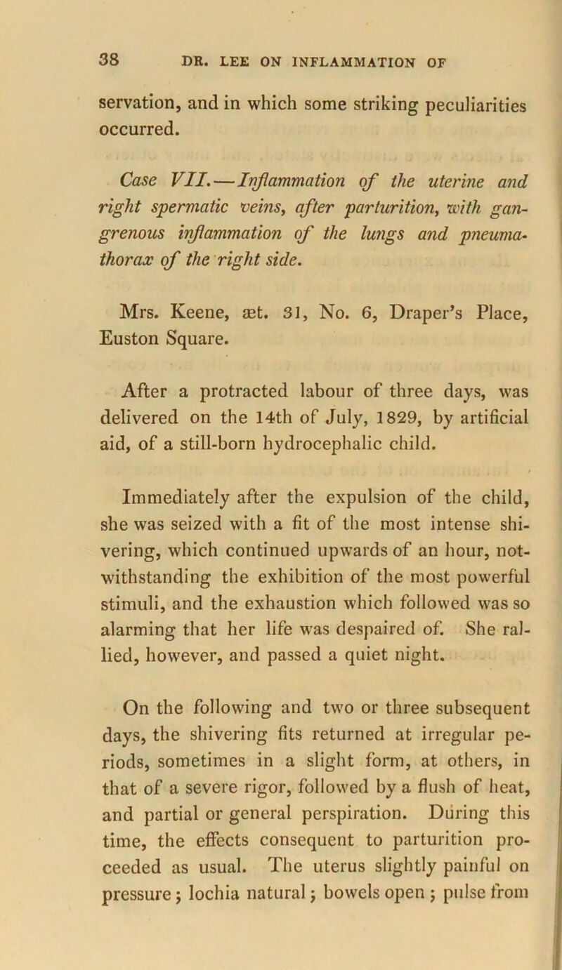 servation, and in which some striking peculiarities occurred. Case VII.—Inflammation of the uterine and right spermatic veins, after parturition, \with gan- grenous infammation of the lungs and pneuma- thorax of the right side. Mrs. Keene, set. 31, No. 6, Draper’s Place, Euston Square. After a protracted labour of three days, was delivered on the 14th of July, 1829, by artificial aid, of a still-born hydrocephalic child. Immediately after the expulsion of the child, she was seized with a fit of the most intense shi- vering, which continued upwards of an hour, not- withstanding the exhibition of the most powerful stimuli, and the exhaustion which followed was so alarming that her life was despaired of. She ral- lied, however, and passed a quiet night. On the following and two or three subsequent days, the shivering fits returned at irregular pe- riods, sometimes in a slight form, at others, in that of a severe rigor, followed by a flush of heat, and partial or general perspiration. During this time, the effects consequent to parturition pro- ceeded as usual. The uterus slightly painful on pressure; lochia natural; bowels open ; pulse from