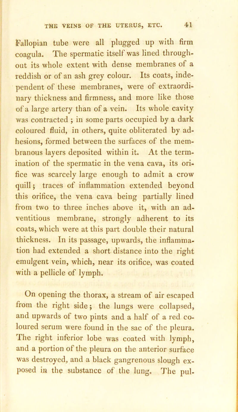 Fallopian tube were all plugged up with firm coagula. The spermatic itself was lined through- out its whole extent with dense membranes of a reddish or of an ash grey colour. Its coats, inde- pendent of these membranes, were of extraordi- nary thickness and firmness, and more like those of a large artery than of a vein. Its whole cavity was contracted ; in some parts occupied by a dark coloured fluid, in others, quite obliterated by ad- hesions, formed between the surfaces of the mem- branous layers deposited within it. At the term- ination of the spermatic in the vena cava, its ori- fice was scarcely large enough to admit a crow quill; traces of inflammation extended beyond this orifice, the vena cava being partially lined from two to three inches above it, with an ad- ventitious membrane, strongly adherent to its coats, which were at this part double their natural thickness. In its passage, upwards, the inflamma- tion had extended a short distance into the right emulgent vein, which, near its orifice, was coated with a pellicle of lymph. On opening the thorax, a stream of air escaped from the right side; the lungs were collapsed, and upwards of two pints and a half of a red co- loured serum were found in the sac of the pleura. The right inferior lobe was coated with lymph, and a portion of the pleura on the anterior surface was destroyed, and a black gangrenous slough ex- posed in the substance of the lung. The pul-
