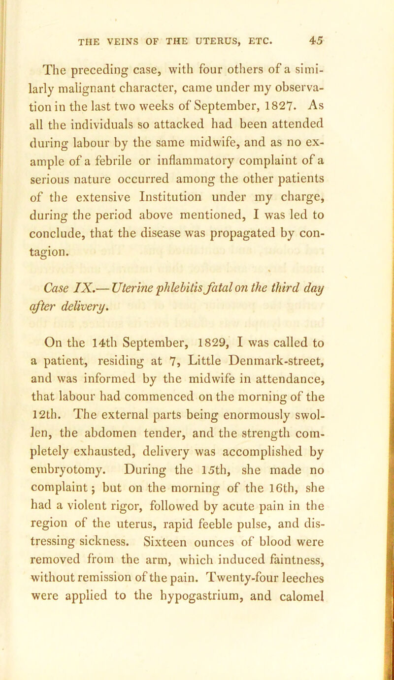 The preceding case, with four others of a simi- larly malignant character, came under my observa- tion in the last two weeks of September, 1827. As all the individuals so attacked had been attended during labour by the same midwife, and as no ex- ample of a febrile or inflammatory complaint of a serious nature occurred among the other patients of the extensive Institution under my charge, during the period above mentioned, I was led to conclude, that the disease was propagated by con- tagion. % Case IX.— Uterine phlebitis fatal on the third day after delivery. On the 14th September, 1829, I was called to a patient, residing at 7, Little Denmark-street, and was informed by the midwife in attendance, that labour had commenced on the morning of the 12th. The external parts being enormously swol- len, the abdomen tender, and the strength com- pletely exhausted, delivery was accomplished by embryotomy. During the 15th, she made no complaint; but on the morning of the 16th, she had a violent rigor, followed by acute pain in the region of the uterus, rapid feeble pulse, and dis- tressing sickness. Sixteen ounces of blood were removed from the arm, which induced faintness, without remission of the pain. Twenty-four leeches were applied to the hypogastrium, and calomel