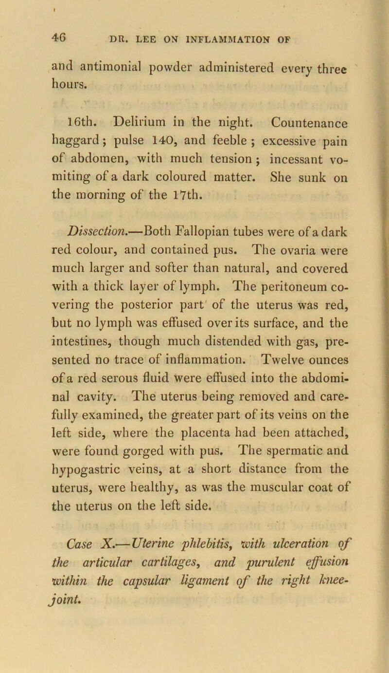 and antimonial powder administered every three hours. X* r , . . > • 16th. Delirium in the night. Countenance haggard; pulse 140, and feeble ; excessive pain of abdomen, with much tension ; incessant vo- miting of a dark coloured matter. She sunk on the morning of the 17th. Dissection.—Both Fallopian tubes were of a dark red colour, and contained pus. The ovaria were much larger and softer than natural, and covered with a thick layer of lymph. The peritoneum co- vering the posterior part of the uterus was red, but no lymph was effused over its surface, and the intestines, though much distended with gas, pre- sented no trace of inflammation. Twelve ounces of a red serous fluid were effused into the abdomi- nal cavity. The uterus being removed and care- fully examined, the greater part of its veins on the left side, where the placenta had been attached, were found gorged with pus. The spermatic and hypogastric veins, at a short distance from the uterus, were healthy, as was the muscular coat of the uterus on the left side. Case X.— Uterine phlebitis, with ulceration of the articular cartilages, and purulent effusion within the capsular ligament of the right knee- joint.