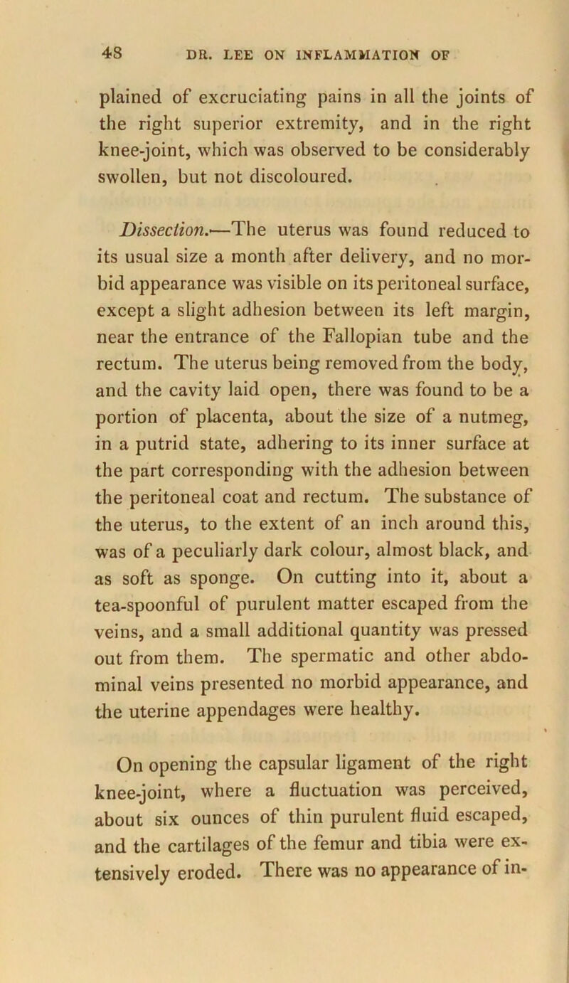 plained of excruciating pains in all the joints of the right superior extremity, and in the right knee-joint, which was observed to be considerably swollen, but not discoloured. Dissection.—The uterus was found reduced to its usual size a month after delivery, and no mor- bid appearance was visible on its peritoneal surface, except a slight adhesion between its left margin, near the entrance of the Fallopian tube and the rectum. The uterus being removed from the body, and the cavity laid open, there was found to be a portion of placenta, about the size of a nutmeg, in a putrid state, adhering to its inner surface at the part corresponding with the adhesion between the peritoneal coat and rectum. The substance of the uterus, to the extent of an inch around this, was of a peculiarly dark colour, almost black, and as soft as sponge. On cutting into it, about a tea-spoonful of purulent matter escaped from the veins, and a small additional quantity was pressed out from them. The spermatic and other abdo- minal veins presented no morbid appearance, and the uterine appendages were healthy. On opening the capsular ligament of the right knee-joint, where a fluctuation was perceived, about six ounces of thin purulent fluid escaped, and the cartilages of the femur and tibia were ex- tensively eroded. There was no appearance of in-