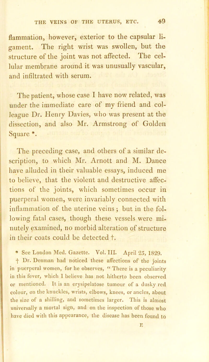 flammation, however, exterior to the capsular li- gament. The right wrist was swollen, but the structure of the joint was not affected. The cel- lular membrane around it was unusually vascular, and infiltrated with serum. The patient, whose case I have now related, was under the immediate care of my friend and col- league Dr. Henry Davies, who was present at the dissection, and also Mr. Armstrong of Golden Square *. The preceding case, and others of a similar de- scription, to which Mr. Arnott and M. Dance have alluded in their valuable essays, induced me to believe, that the violent and destructive affec- tions of the joints, which sometimes occur in puerperal women, were invariably connected with inflammation of the uterine veins ; but in the fol- lowing fatal cases, though these vessels were mi- nutely examined, no morbid alteration of structure in their coats could be detected t. * See London Med. Gazette. Vol. III. April 25, 1829. j- Dr. Denman had noticed these affections of the joints in puerperal women, for he observes, “ There is a peculiarity in this fever, which I believe has not hitherto been observed or mentioned. It is an erysipelatose tumour of a dusky red colour, on the knuckles, wrists, elbows, knees, or ancles, about the size of a shilling, and sometimes larger. This is almost universally a mortal sign, and on the inspection of those who have died with this appearance, the disease has been found to E