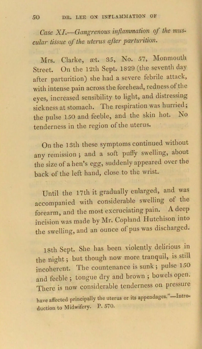 Case XI—Gangrenous inflammation of the mus- cular tissue of the uterus after parturition. Mrs. Clarke, set. 35, No. 57, Monmouth Street. On the 12th Sept. 1829 (the seventh clay after parturition) she had a severe febrile attack, with intense pain across the forehead, redness of the eyes, increased sensibility to light, and distiessing sickness at stomach. lhe respiration was huriied, the pulse 150 and feeble, and the skin hot. No tenderness in the region of the uterus. On the 13th these symptoms continued without any remission ; and a soft puffy swelling, about the size of alien’s egg, suddenly appeared over the back of the left hand, close to the wrist. Until the 17th it gradually enlarged, and was accompanied with considerable swelling of the forearm, and the most excruciating pain. A deep incision was made by Mr. Copland Hutchison into the swelling, and an ounce of pus was discharged. 18th Sept. She has been violently delirious in the night; but though now more tranquil, is still incoherent. The countenance is sunk; pulse 150 and feeble ; tongue dry and brown ; bowels open. There is now considerable tenderness on pressuie have affected principally the uterus or its appendages.’ —Intro- duction to Midwifery. P- 570.