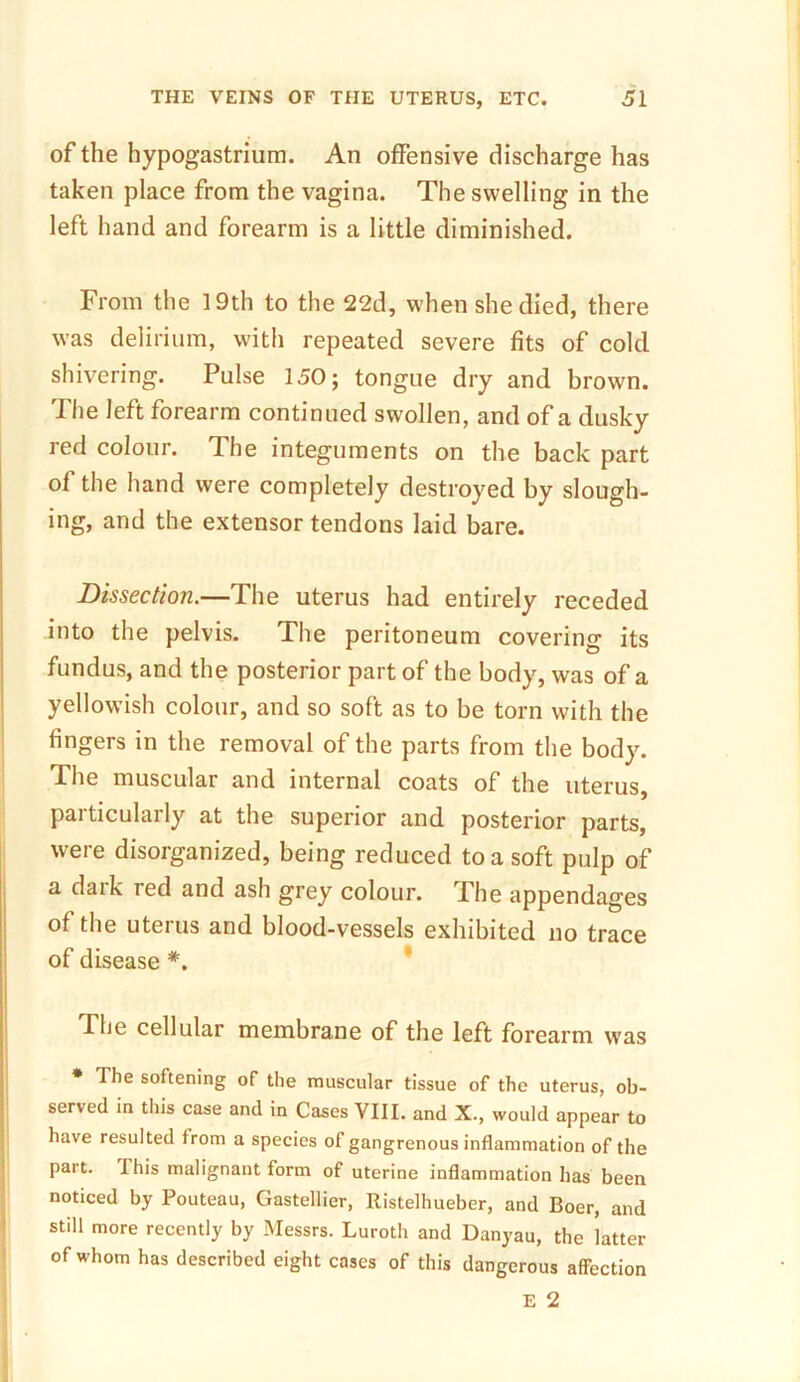 of the hypogastrium. An offensive discharge has taken place from the vagina. The swelling in the left hand and forearm is a little diminished. From the 19th to the 22d, when she died, there was delirium, with repeated severe fits of cold shivering. Pulse 150; tongue dry and brown. I he left forearm continued swollen, and of a dusky red colour. The integuments on the back part of the hand were completely destroyed by slough- ing, and the extensor tendons laid bare. Dissection.—The uterus had entirely receded into the pelvis. The peritoneum covering its fundus, and the posterior part of the body, was of a yellowish colour, and so soft as to be torn with the fingers in the removal of the parts from the body. The muscular and internal coats of the uterus, particularly at the superior and posterior parts, were disorganized, being reduced to a soft pulp of a dark red and ash grey colour. The appendages of the uterus and blood-vessels exhibited no trace of disease *. The cellular membrane of the left forearm was * The softening of the muscular tissue of the uterus, ob- served in this case and in Cases VIII. and X., would appear to have resulted from a species of gangrenous inflammation of the part, this malignant form of uterine inflammation has been noticed by Pouteau, Gastellier, llistelhueber, and Boer, and still more recently by Messrs. Luroth and Danyau, the latter of whom has described eight cases of this dangerous affection