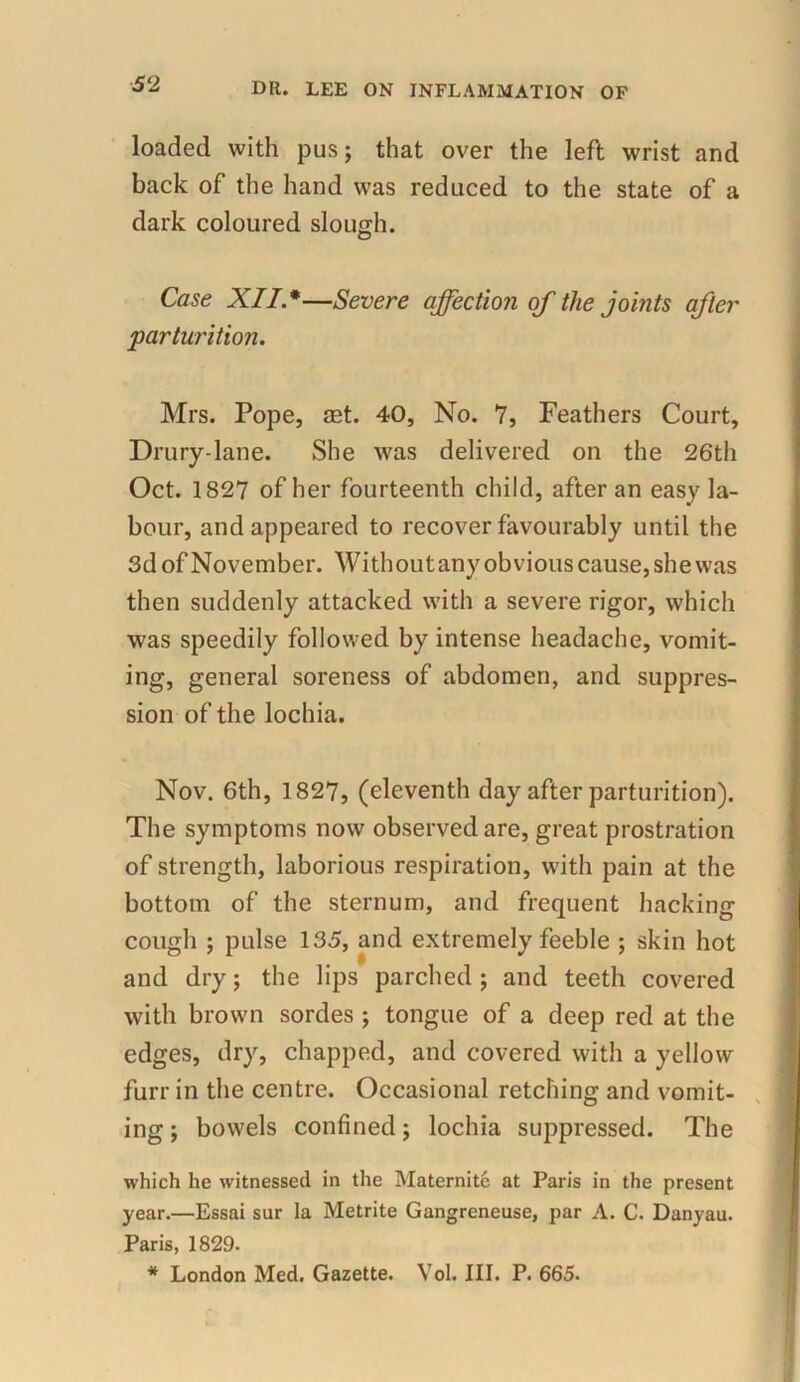 loaded with pus; that over the left wrist and back of the hand was reduced to the state of a dark coloured slouch. Case XII *—Severe affection of the joints after parturition. Mrs. Pope, set. 40, No. 7, Feathers Court, Drury-lane. She was delivered on the 26th Oct. 1827 of her fourteenth child, after an easy la- bour, and appeared to recover favourably until the 3d of November. Without any obvious cause, she was then suddenly attacked with a severe rigor, which was speedily followed by intense headache, vomit- ing, general soreness of abdomen, and suppres- sion of the lochia. Nov. 6th, 1827, (eleventh day after parturition). The symptoms now observed are, great prostration of strength, laborious respiration, with pain at the bottom of the sternum, and frequent hacking cough ; pulse 135, and extremely feeble ; skin hot and dry; the lips parched ; and teeth covered with brown sordes ; tongue of a deep red at the edges, dry, chapped, and covered with a yellow furr in the centre. Occasional retching and vomit- ing ; bowels confined; lochia suppressed. The which he witnessed in the Maternite at Paris in the present year.—Essai sur la Metrite Gangreneuse, par A. C. Danyau. Paris, 1829. * London Med. Gazette. Yol. III. P. 665.