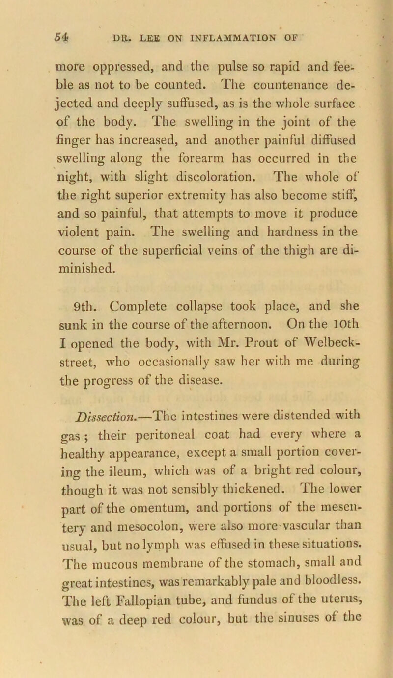 more oppressed, and the pulse so rapid and fee- ble as not to be counted. The countenance de- jected and deeply suffused, as is the whole surface of the body. The swelling in the joint of the finger has increased, and another painful diffused swelling along the forearm has occurred in the night, with slight discoloration. The whole of the right superior extremity has also become stiff, and so painful, that attempts to move it produce violent pain. The swelling and hardness in the course of the superficial veins of the thigh are di- minished. 9th. Complete collapse took place, and she sunk in the course of the afternoon. On the 10th I opened the body, with Mr. Prout of Welbeck- street, who occasionally saw her w7ith me during the progress of the disease. Dissection.—The intestines were distended with gas ; their peritoneal coat had every where a healthy appearance, except a small portion cover- ing the ileum, which was of a bright red colour, though it was not sensibly thickened. The lower part of the omentum, and portions of the mesen- tery and mesocolon, were also more vascular than usual, but no lymph was effused in these situations. The mucous membrane of the stomach, small and great intestines, was remarkably pale and bloodless. The left Fallopian tube, and fundus of the uterus, was of a deep red colour, but the sinuses of the