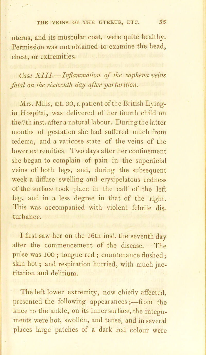 uterus, and its muscular coat, were quite healthy. Permission was not obtained to examine the head, chest, or extremities. Case XIII.—Inflammation of the saphena veins fatal on the sixteenth day after parturition. Mrs. Mills, ret. 30, a patient of the British Lying- in Hospital, was delivered of her fourth child on the 7th inst. after a natural labour. Duringthe latter months of gestation she had suffered much from oedema, and a varicose state of the veins of the lower extremities. Two days after her confinement she began to complain of pain in the superficial veins of both legs, and, during the subsequent week a diffuse swelling and erysipelatous redness of the surface took place in the calf of the left leg, and in a less degree in that of the right. This was accompanied with violent febrile dis- turbance. I first saw her on the 16th inst. the seventh day after the commencement of the disease. The pulse was 100 ; tongue red ; countenance flushed; skin hot; and respiration hurried, witli much jac- titation and delirium. The left lower extremity, now chiefly affected, presented the following appearances ;—from the knee to the ankle, on its inner surface, the integu- ments were hot, swollen, and tense, and in several places large patches of a dark red colour were