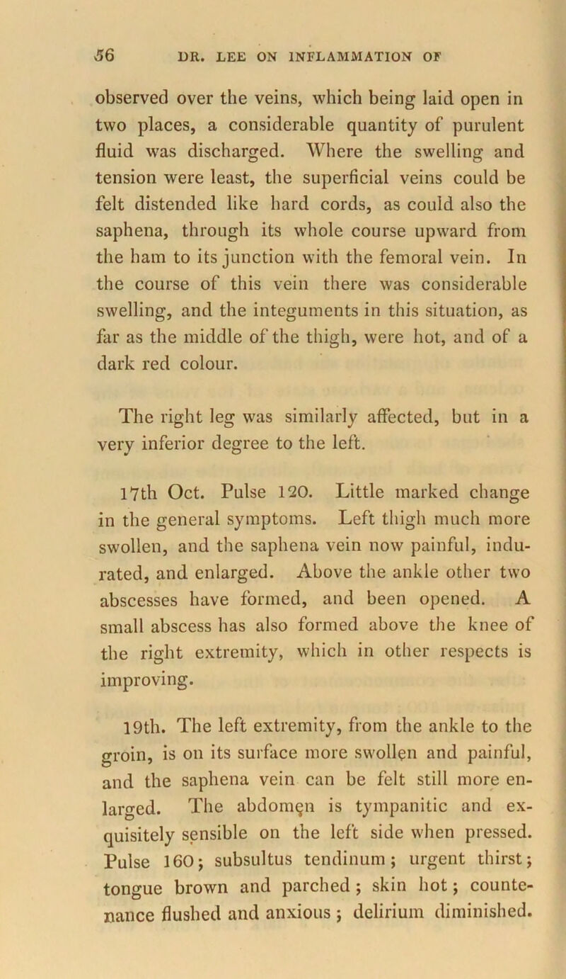 observed over the veins, which being laid open in two places, a considerable quantity of purulent fluid was discharged. Where the swelling and tension were least, the superficial veins could be felt distended like hard cords, as could also the saphena, through its whole course upward from the ham to its junction with the femoral vein. In the course of this vein there was considerable swelling, and the integuments in this situation, as far as the middle of the thigh, were hot, and of a dark red colour. The right leg was similarly affected, but in a very inferior degree to the left. 17th Oct. Pulse 120. Little marked change in the general symptoms. Left thigh much more swollen, and the saphena vein now painful, indu- rated, and enlarged. Above the ankle other two abscesses have formed, and been opened. A small abscess has also formed above the knee of the right extremity, which in other respects is improving. 19th. The left extremity, from the ankle to the groin, is on its surface more swollen and painful, and the saphena vein can be felt still more en- larged. The abdomen is tympanitic and ex- quisitely sensible on the left side when pressed. Pulse 160; subsultus tendinum; urgent thirst; tongue brown and parched ; skin hot; counte- nance flushed and anxious ; delirium diminished.