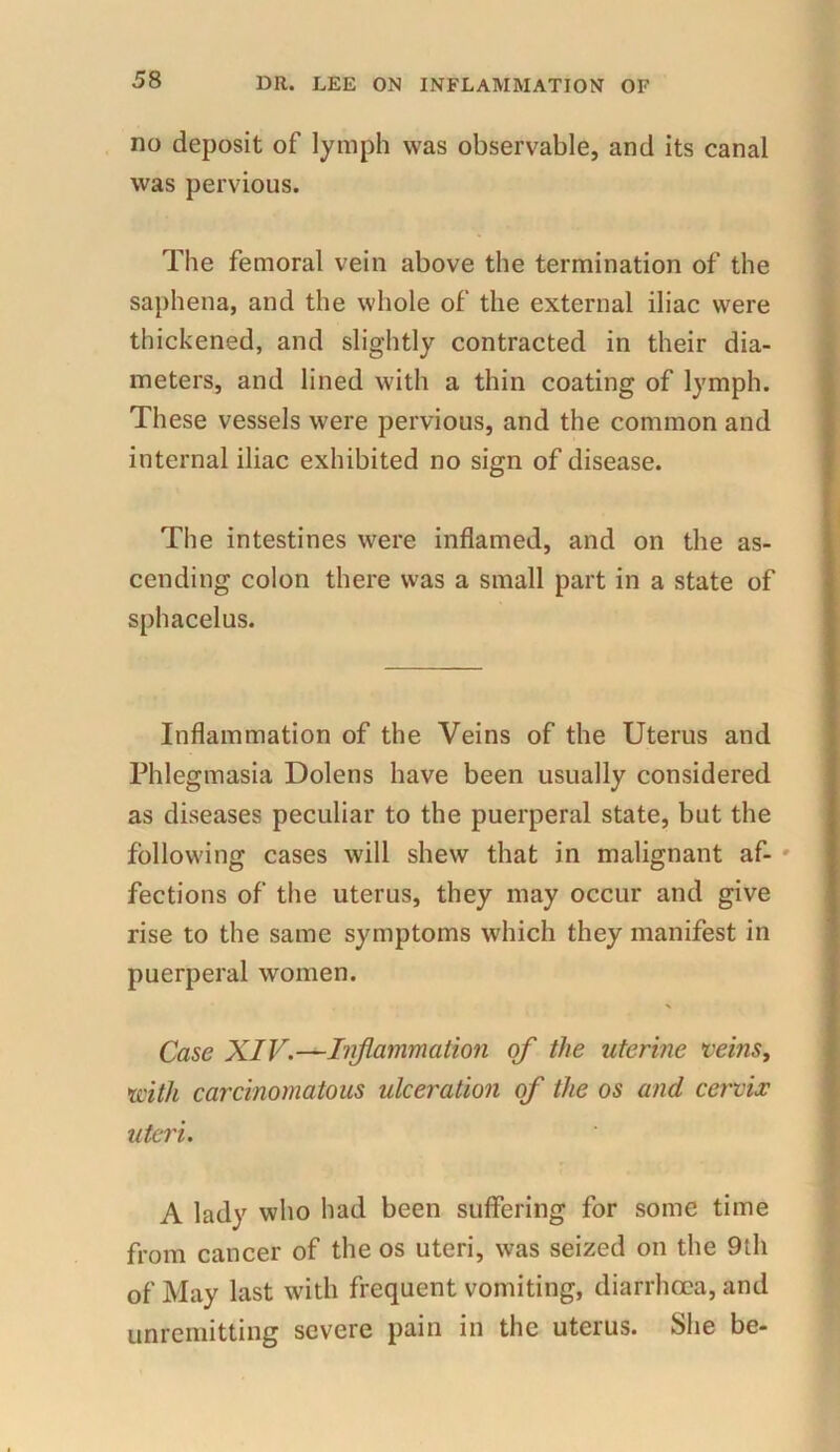 no deposit of lymph was observable, and its canal was pervious. The femoral vein above the termination of the saphena, and the whole of the external iliac were thickened, and slightly contracted in their dia- meters, and lined with a thin coating of lymph. These vessels were pervious, and the common and internal iliac exhibited no sign of disease. The intestines were inflamed, and on the as- cending colon there was a small part in a state of sphacelus. Inflammation of the Veins of the Uterus and Phlegmasia Dolens have been usually considered as diseases peculiar to the puerperal state, but the following cases will shew that in malignant af- fections of the uterus, they may occur and give rise to the same symptoms which they manifest in puerperal women. Case XIV.—Inflammation of the uterine veins, xcith carcinomatous ulceration of the os and cervix uteri. A lady who had been suffering for some time from cancer of the os uteri, was seized on the 9th of May last with frequent vomiting, diarrhoea, and unremitting severe pain in the uterus. She be-