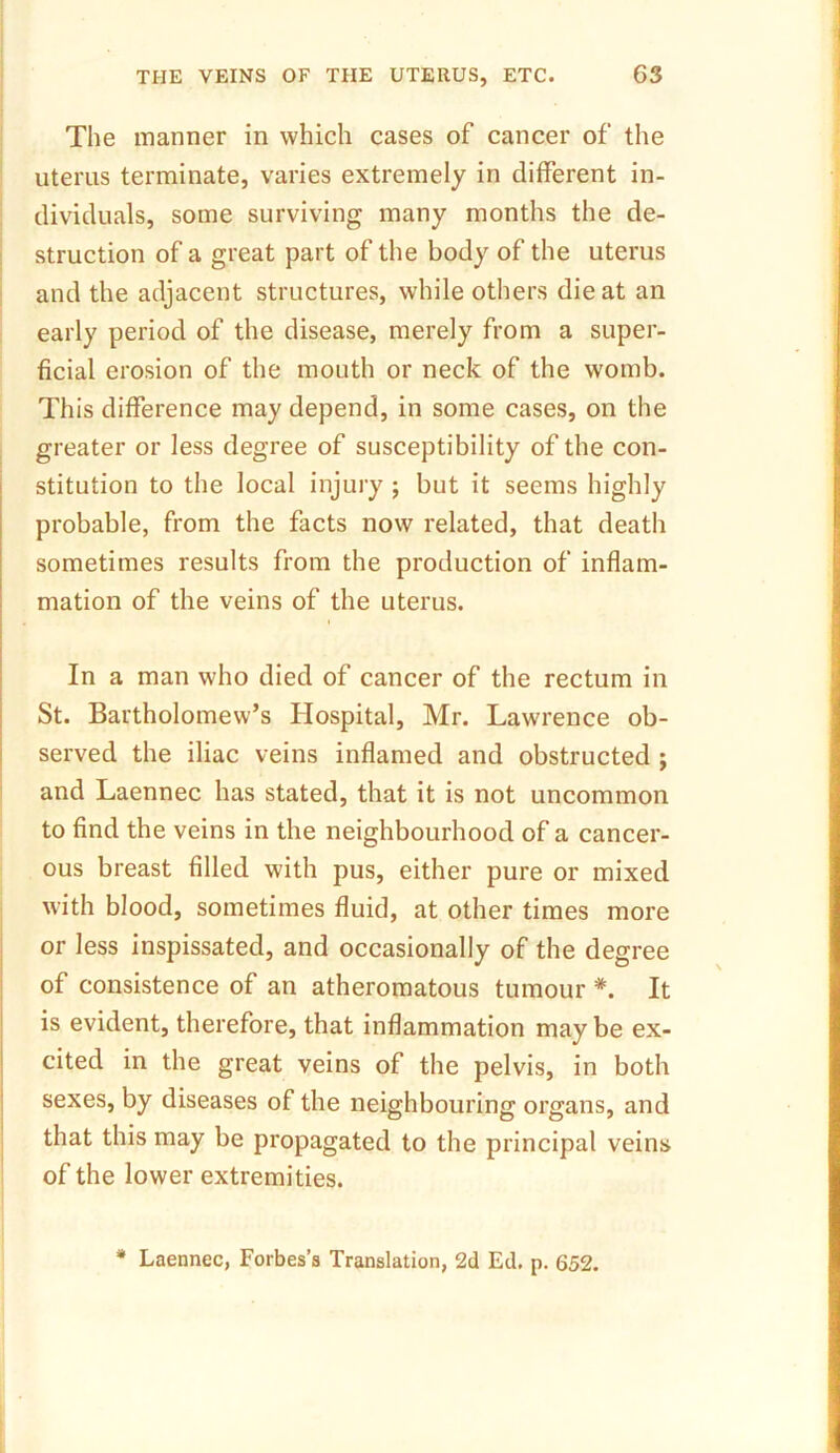 The manner in which cases of cancer of the uterus terminate, varies extremely in different in- dividuals, some surviving many months the de- struction of a great part of the body of the uterus and the adjacent structures, while others die at an early period of the disease, merely from a super- ficial erosion of the mouth or neck of the womb. This difference may depend, in some cases, on the greater or less degree of susceptibility of the con- stitution to the local injury ; but it seems highly probable, from the facts now related, that death sometimes results from the production of inflam- mation of the veins of the uterus. In a man who died of cancer of the rectum in St. Bartholomew’s Hospital, Mr. Lawrence ob- served the iliac veins inflamed and obstructed ; and Laennec has stated, that it is not uncommon to find the veins in the neighbourhood of a cancer- ous breast filled with pus, either pure or mixed with blood, sometimes fluid, at other times more or less inspissated, and occasionally of the degree of consistence of an atheromatous tumour *. It is evident, therefore, that inflammation may be ex- cited in the great veins of the pelvis, in both sexes, by diseases of the neighbouring organs, and that this may be propagated to the principal veins of the lower extremities. * Laennec, Forbes’s Translation, 2d Ed. p. 652.