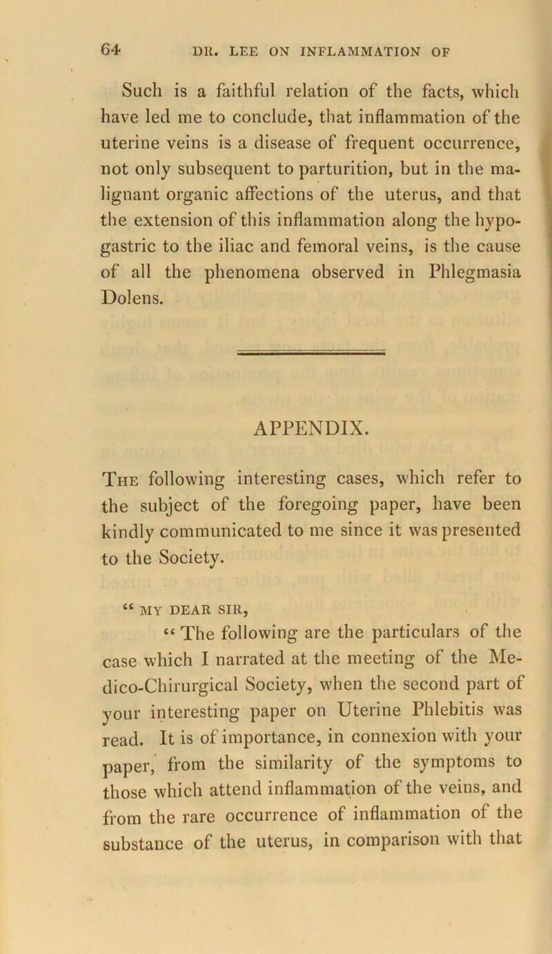 Such is a faithful relation of the facts, which have led me to conclude, that inflammation of the uterine veins is a disease of frequent occurrence, not only subsequent to parturition, but in the ma- lignant organic affections of the uterus, and that the extension of this inflammation along the hypo- gastric to the iliac and femoral veins, is the cause of all the phenomena observed in Phlegmasia Dolens. APPENDIX. The following interesting cases, which refer to the subject of the foregoing paper, have been kindly communicated to me since it was presented to the Society. “ MY DEAR SIR, “ The following are the particulars of the case which I narrated at the meeting of the Me- dico-Chirurgical Society, when the second part of your interesting paper on Uterine Phlebitis was read. It is of importance, in connexion with your paper, from the similarity of the symptoms to those which attend inflammation of the veins, and from the rare occurrence of inflammation of the substance of the uterus, in comparison with that