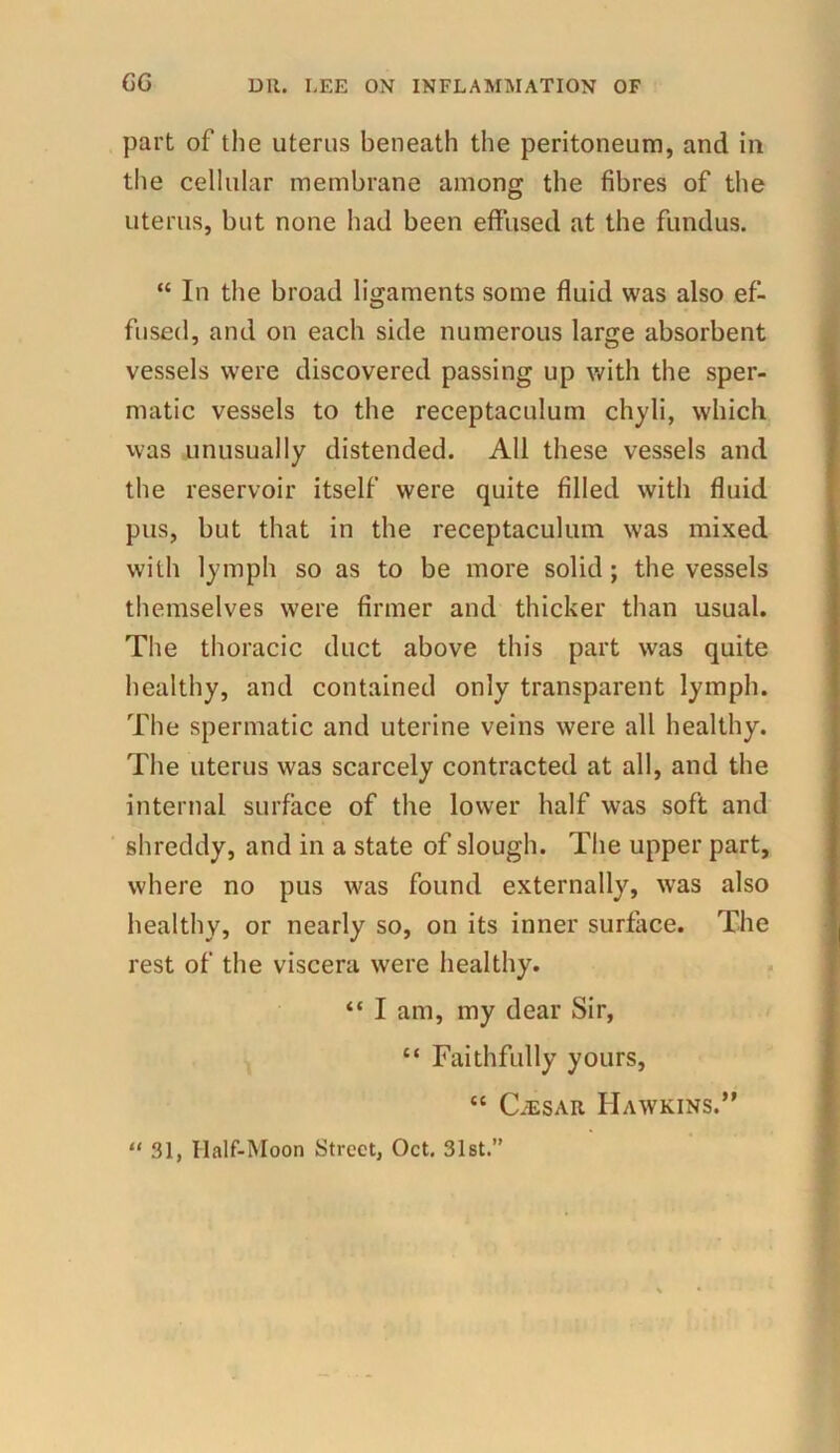 part of the uterus beneath the peritoneum, and in the cellular membrane among the fibres of the uterus, but none had been effused at the fundus. “ In the broad ligaments some fluid was also ef- fused, and on each side numerous large absorbent vessels were discovered passing up with the sper- matic vessels to the receptaculum chyli, which was unusually distended. All these vessels and the reservoir itself were quite filled with fluid pus, but that in the receptaculum was mixed with lymph so as to be more solid; the vessels themselves were firmer and thicker than usual. The thoracic duct above this part was quite healthy, and contained only transparent lymph. The spermatic and uterine veins were all healthy. The uterus was scarcely contracted at all, and the internal surface of the lower half was soft and shreddy, and in a state of slough. The upper part, where no pus was found externally, wras also healthy, or nearly so, on its inner surface. The rest of the viscera were healthy. “ I am, my dear Sir, “ Faithfully yours, “ CiESAR Hawkins.” “ 31, Half-Moon Street, Oct. 31st.”